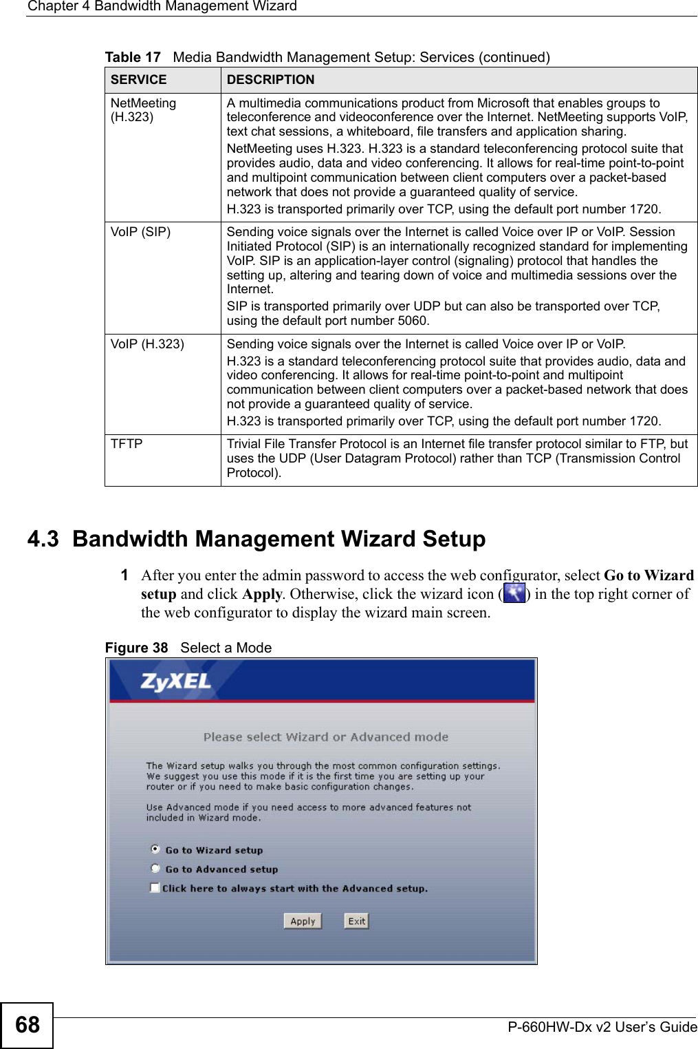 Chapter 4 Bandwidth Management WizardP-660HW-Dx v2 User’s Guide684.3  Bandwidth Management Wizard Setup1After you enter the admin password to access the web configurator, select Go to Wizard setup and click Apply. Otherwise, click the wizard icon ( ) in the top right corner of the web configurator to display the wizard main screen. Figure 38   Select a ModeNetMeeting (H.323)A multimedia communications product from Microsoft that enables groups to teleconference and videoconference over the Internet. NetMeeting supports VoIP, text chat sessions, a whiteboard, file transfers and application sharing. NetMeeting uses H.323. H.323 is a standard teleconferencing protocol suite that provides audio, data and video conferencing. It allows for real-time point-to-point and multipoint communication between client computers over a packet-based network that does not provide a guaranteed quality of service. H.323 is transported primarily over TCP, using the default port number 1720. VoIP (SIP) Sending voice signals over the Internet is called Voice over IP or VoIP. Session Initiated Protocol (SIP) is an internationally recognized standard for implementing VoIP. SIP is an application-layer control (signaling) protocol that handles the setting up, altering and tearing down of voice and multimedia sessions over the Internet.SIP is transported primarily over UDP but can also be transported over TCP, using the default port number 5060. VoIP (H.323) Sending voice signals over the Internet is called Voice over IP or VoIP. H.323 is a standard teleconferencing protocol suite that provides audio, data and video conferencing. It allows for real-time point-to-point and multipoint communication between client computers over a packet-based network that does not provide a guaranteed quality of service. H.323 is transported primarily over TCP, using the default port number 1720. TFTP Trivial File Transfer Protocol is an Internet file transfer protocol similar to FTP, but uses the UDP (User Datagram Protocol) rather than TCP (Transmission Control Protocol).Table 17   Media Bandwidth Management Setup: Services (continued)SERVICE DESCRIPTION