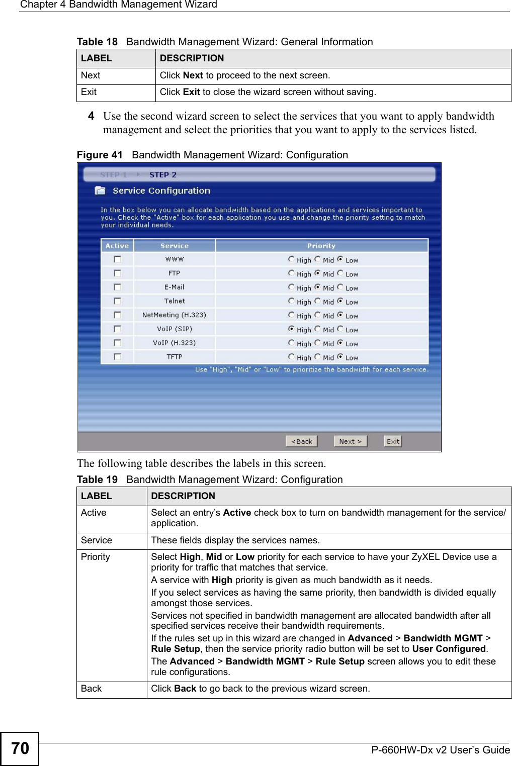 Chapter 4 Bandwidth Management WizardP-660HW-Dx v2 User’s Guide704Use the second wizard screen to select the services that you want to apply bandwidth management and select the priorities that you want to apply to the services listed.Figure 41   Bandwidth Management Wizard: ConfigurationThe following table describes the labels in this screen.Next Click Next to proceed to the next screen. Exit Click Exit to close the wizard screen without saving.Table 19   Bandwidth Management Wizard: ConfigurationLABEL DESCRIPTIONActive Select an entry’s Active check box to turn on bandwidth management for the service/application.Service These fields display the services names.Priority Select High, Mid or Low priority for each service to have your ZyXEL Device use a priority for traffic that matches that service. A service with High priority is given as much bandwidth as it needs. If you select services as having the same priority, then bandwidth is divided equally amongst those services. Services not specified in bandwidth management are allocated bandwidth after all specified services receive their bandwidth requirements.If the rules set up in this wizard are changed in Advanced &gt; Bandwidth MGMT &gt; Rule Setup, then the service priority radio button will be set to User Configured.The Advanced &gt; Bandwidth MGMT &gt; Rule Setup screen allows you to edit these rule configurations.Back Click Back to go back to the previous wizard screen.Table 18   Bandwidth Management Wizard: General InformationLABEL DESCRIPTION