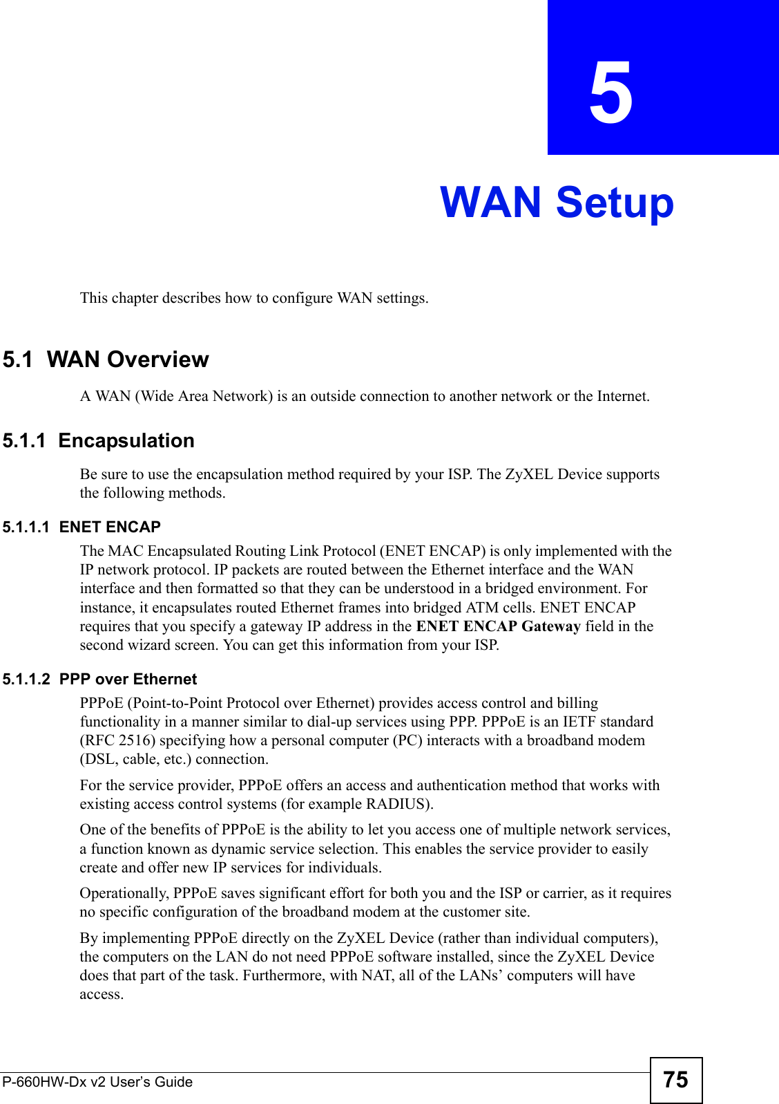 P-660HW-Dx v2 User’s Guide 75CHAPTER  5 WAN SetupThis chapter describes how to configure WAN settings.5.1  WAN Overview A WAN (Wide Area Network) is an outside connection to another network or the Internet.5.1.1  EncapsulationBe sure to use the encapsulation method required by your ISP. The ZyXEL Device supports the following methods.5.1.1.1  ENET ENCAPThe MAC Encapsulated Routing Link Protocol (ENET ENCAP) is only implemented with the IP network protocol. IP packets are routed between the Ethernet interface and the WAN interface and then formatted so that they can be understood in a bridged environment. For instance, it encapsulates routed Ethernet frames into bridged ATM cells. ENET ENCAP requires that you specify a gateway IP address in the ENET ENCAP Gateway field in the second wizard screen. You can get this information from your ISP.5.1.1.2  PPP over EthernetPPPoE (Point-to-Point Protocol over Ethernet) provides access control and billing functionality in a manner similar to dial-up services using PPP. PPPoE is an IETF standard (RFC 2516) specifying how a personal computer (PC) interacts with a broadband modem (DSL, cable, etc.) connection. For the service provider, PPPoE offers an access and authentication method that works with existing access control systems (for example RADIUS).One of the benefits of PPPoE is the ability to let you access one of multiple network services, a function known as dynamic service selection. This enables the service provider to easily create and offer new IP services for individuals.Operationally, PPPoE saves significant effort for both you and the ISP or carrier, as it requires no specific configuration of the broadband modem at the customer site.By implementing PPPoE directly on the ZyXEL Device (rather than individual computers), the computers on the LAN do not need PPPoE software installed, since the ZyXEL Device does that part of the task. Furthermore, with NAT, all of the LANs’ computers will have access.