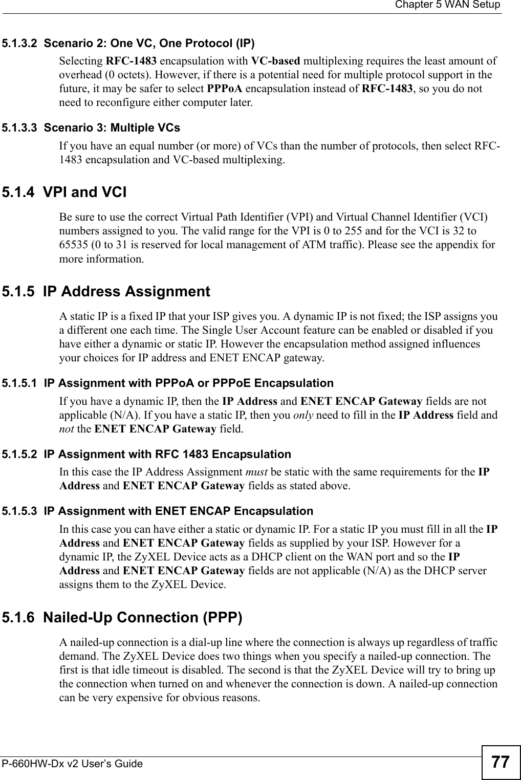  Chapter 5 WAN SetupP-660HW-Dx v2 User’s Guide 775.1.3.2  Scenario 2: One VC, One Protocol (IP)Selecting RFC-1483 encapsulation with VC-based multiplexing requires the least amount of overhead (0 octets). However, if there is a potential need for multiple protocol support in the future, it may be safer to select PPPoA encapsulation instead of RFC-1483, so you do not need to reconfigure either computer later.5.1.3.3  Scenario 3: Multiple VCsIf you have an equal number (or more) of VCs than the number of protocols, then select RFC-1483 encapsulation and VC-based multiplexing.5.1.4  VPI and VCIBe sure to use the correct Virtual Path Identifier (VPI) and Virtual Channel Identifier (VCI) numbers assigned to you. The valid range for the VPI is 0 to 255 and for the VCI is 32 to 65535 (0 to 31 is reserved for local management of ATM traffic). Please see the appendix for more information.5.1.5  IP Address AssignmentA static IP is a fixed IP that your ISP gives you. A dynamic IP is not fixed; the ISP assigns you a different one each time. The Single User Account feature can be enabled or disabled if you have either a dynamic or static IP. However the encapsulation method assigned influences your choices for IP address and ENET ENCAP gateway.5.1.5.1  IP Assignment with PPPoA or PPPoE EncapsulationIf you have a dynamic IP, then the IP Address and ENET ENCAP Gateway fields are not applicable (N/A). If you have a static IP, then you only need to fill in the IP Address field and not the ENET ENCAP Gateway field.5.1.5.2  IP Assignment with RFC 1483 EncapsulationIn this case the IP Address Assignment must be static with the same requirements for the IP Address and ENET ENCAP Gateway fields as stated above.5.1.5.3  IP Assignment with ENET ENCAP EncapsulationIn this case you can have either a static or dynamic IP. For a static IP you must fill in all the IP Address and ENET ENCAP Gateway fields as supplied by your ISP. However for a dynamic IP, the ZyXEL Device acts as a DHCP client on the WAN port and so the IP Address and ENET ENCAP Gateway fields are not applicable (N/A) as the DHCP server assigns them to the ZyXEL Device.5.1.6  Nailed-Up Connection (PPP)A nailed-up connection is a dial-up line where the connection is always up regardless of traffic demand. The ZyXEL Device does two things when you specify a nailed-up connection. The first is that idle timeout is disabled. The second is that the ZyXEL Device will try to bring up the connection when turned on and whenever the connection is down. A nailed-up connection can be very expensive for obvious reasons. 