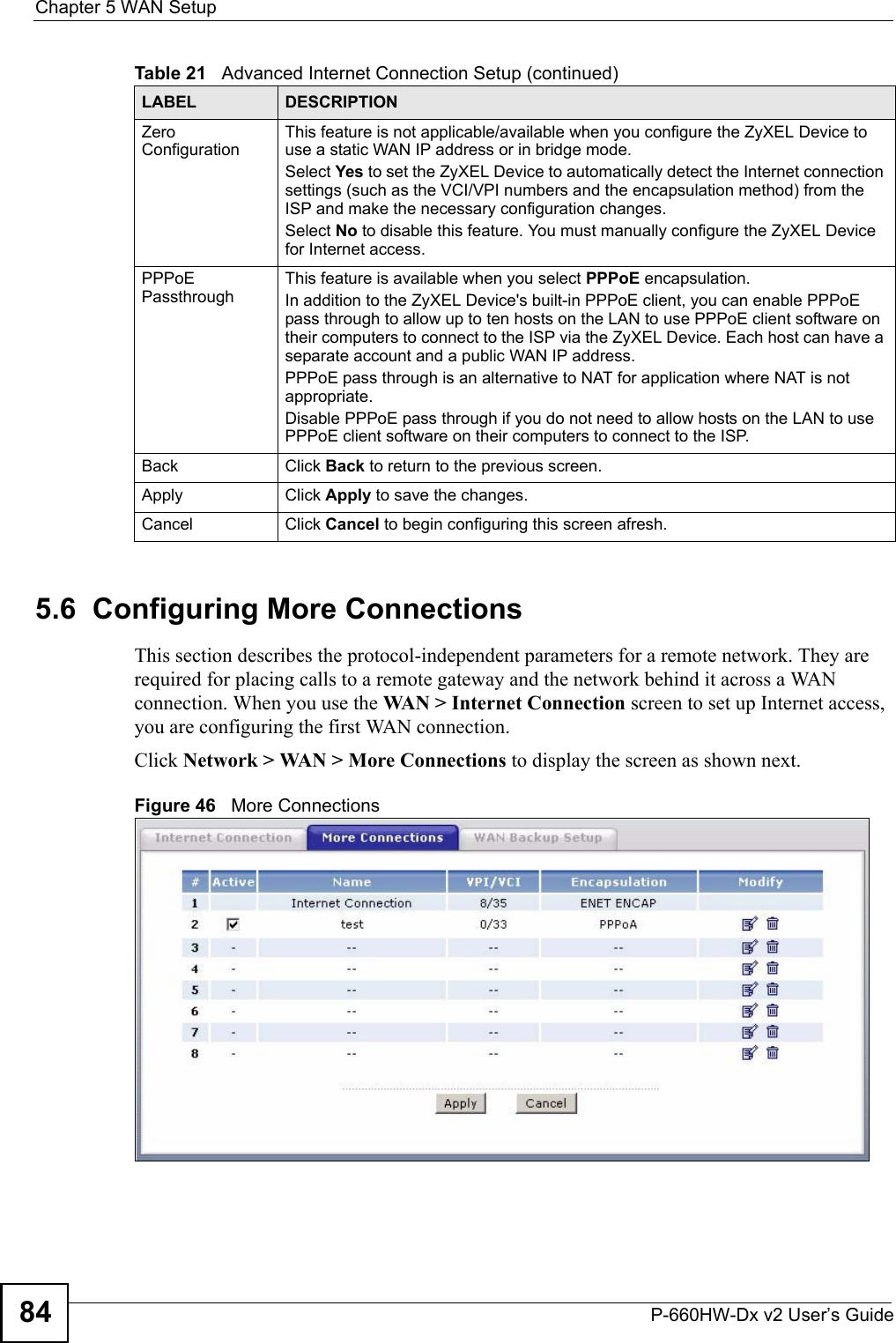 Chapter 5 WAN SetupP-660HW-Dx v2 User’s Guide845.6  Configuring More ConnectionsThis section describes the protocol-independent parameters for a remote network. They are required for placing calls to a remote gateway and the network behind it across a WAN connection. When you use the WAN &gt; Internet Connection screen to set up Internet access, you are configuring the first WAN connection.Click Network &gt; WAN &gt; More Connections to display the screen as shown next.Figure 46   More ConnectionsZero ConfigurationThis feature is not applicable/available when you configure the ZyXEL Device to use a static WAN IP address or in bridge mode. Select Yes to set the ZyXEL Device to automatically detect the Internet connection settings (such as the VCI/VPI numbers and the encapsulation method) from the ISP and make the necessary configuration changes.Select No to disable this feature. You must manually configure the ZyXEL Device for Internet access. PPPoE PassthroughThis feature is available when you select PPPoE encapsulation. In addition to the ZyXEL Device&apos;s built-in PPPoE client, you can enable PPPoE pass through to allow up to ten hosts on the LAN to use PPPoE client software on their computers to connect to the ISP via the ZyXEL Device. Each host can have a separate account and a public WAN IP address. PPPoE pass through is an alternative to NAT for application where NAT is not appropriate.Disable PPPoE pass through if you do not need to allow hosts on the LAN to use PPPoE client software on their computers to connect to the ISP.Back Click Back to return to the previous screen.Apply Click Apply to save the changes. Cancel Click Cancel to begin configuring this screen afresh.Table 21   Advanced Internet Connection Setup (continued)LABEL DESCRIPTION