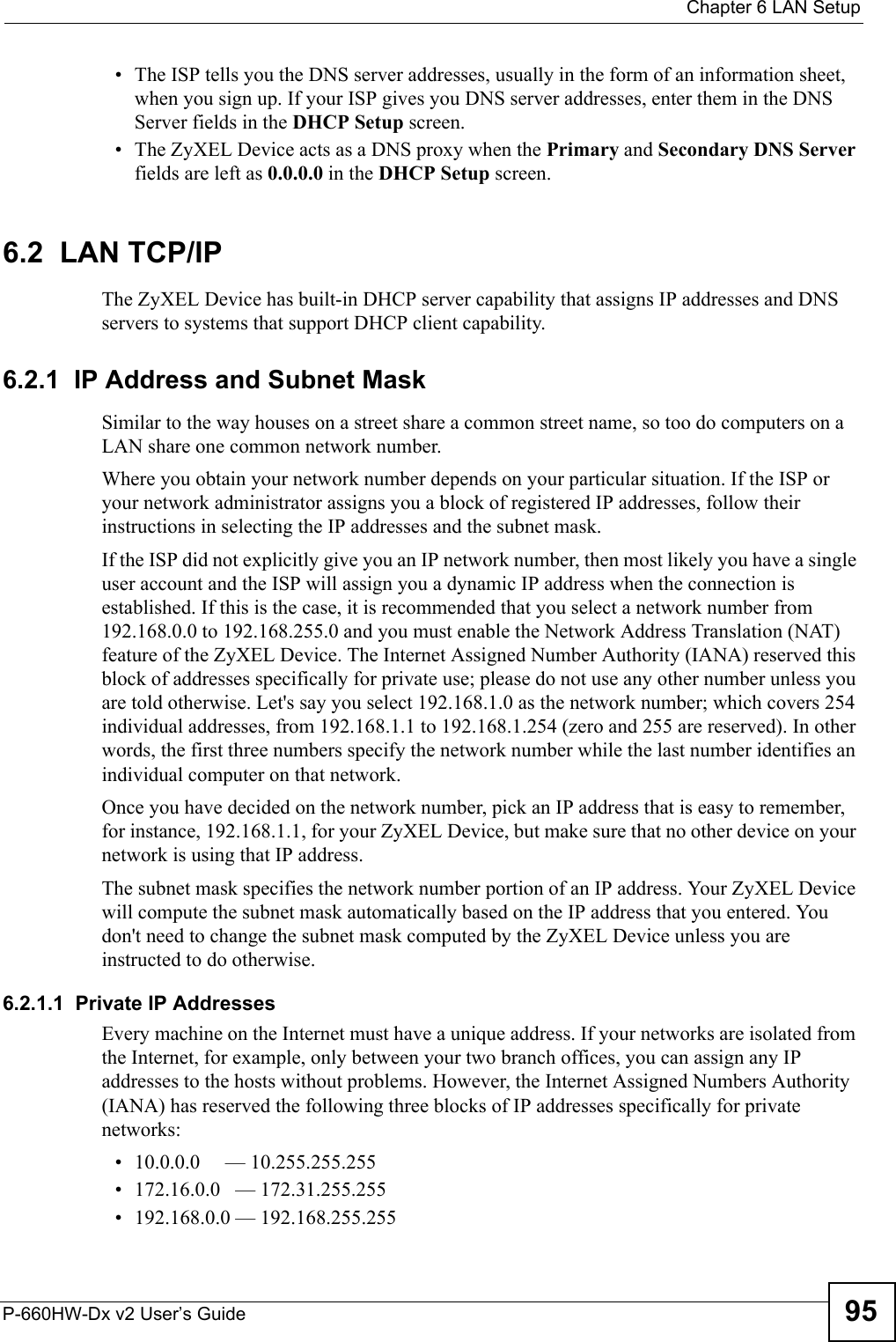  Chapter 6 LAN SetupP-660HW-Dx v2 User’s Guide 95• The ISP tells you the DNS server addresses, usually in the form of an information sheet, when you sign up. If your ISP gives you DNS server addresses, enter them in the DNS Server fields in the DHCP Setup screen.• The ZyXEL Device acts as a DNS proxy when the Primary and Secondary DNS Server fields are left as 0.0.0.0 in the DHCP Setup screen.6.2  LAN TCP/IP The ZyXEL Device has built-in DHCP server capability that assigns IP addresses and DNS servers to systems that support DHCP client capability.6.2.1  IP Address and Subnet MaskSimilar to the way houses on a street share a common street name, so too do computers on a LAN share one common network number.Where you obtain your network number depends on your particular situation. If the ISP or your network administrator assigns you a block of registered IP addresses, follow their instructions in selecting the IP addresses and the subnet mask.If the ISP did not explicitly give you an IP network number, then most likely you have a single user account and the ISP will assign you a dynamic IP address when the connection is established. If this is the case, it is recommended that you select a network number from 192.168.0.0 to 192.168.255.0 and you must enable the Network Address Translation (NAT) feature of the ZyXEL Device. The Internet Assigned Number Authority (IANA) reserved this block of addresses specifically for private use; please do not use any other number unless you are told otherwise. Let&apos;s say you select 192.168.1.0 as the network number; which covers 254 individual addresses, from 192.168.1.1 to 192.168.1.254 (zero and 255 are reserved). In other words, the first three numbers specify the network number while the last number identifies an individual computer on that network.Once you have decided on the network number, pick an IP address that is easy to remember, for instance, 192.168.1.1, for your ZyXEL Device, but make sure that no other device on your network is using that IP address.The subnet mask specifies the network number portion of an IP address. Your ZyXEL Device will compute the subnet mask automatically based on the IP address that you entered. You don&apos;t need to change the subnet mask computed by the ZyXEL Device unless you are instructed to do otherwise.6.2.1.1  Private IP AddressesEvery machine on the Internet must have a unique address. If your networks are isolated from the Internet, for example, only between your two branch offices, you can assign any IP addresses to the hosts without problems. However, the Internet Assigned Numbers Authority (IANA) has reserved the following three blocks of IP addresses specifically for private networks:• 10.0.0.0     — 10.255.255.255• 172.16.0.0   — 172.31.255.255• 192.168.0.0 — 192.168.255.255