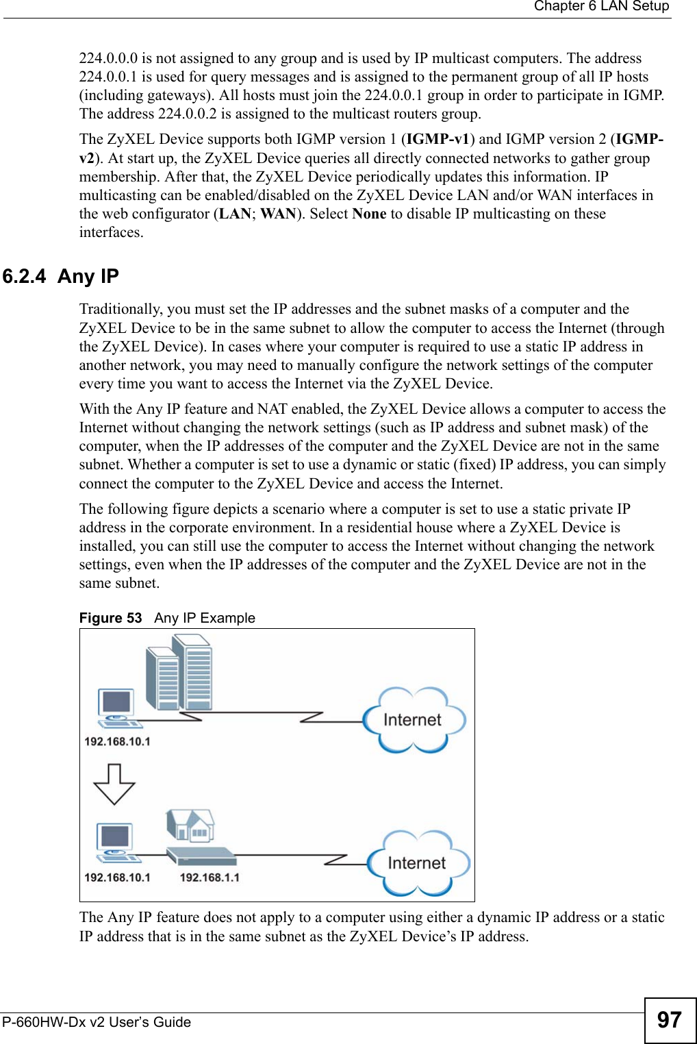  Chapter 6 LAN SetupP-660HW-Dx v2 User’s Guide 97224.0.0.0 is not assigned to any group and is used by IP multicast computers. The address 224.0.0.1 is used for query messages and is assigned to the permanent group of all IP hosts (including gateways). All hosts must join the 224.0.0.1 group in order to participate in IGMP. The address 224.0.0.2 is assigned to the multicast routers group. The ZyXEL Device supports both IGMP version 1 (IGMP-v1) and IGMP version 2 (IGMP-v2). At start up, the ZyXEL Device queries all directly connected networks to gather group membership. After that, the ZyXEL Device periodically updates this information. IP multicasting can be enabled/disabled on the ZyXEL Device LAN and/or WAN interfaces in the web configurator (LAN; WAN ). Select None to disable IP multicasting on these interfaces.6.2.4  Any IPTraditionally, you must set the IP addresses and the subnet masks of a computer and the ZyXEL Device to be in the same subnet to allow the computer to access the Internet (through the ZyXEL Device). In cases where your computer is required to use a static IP address in another network, you may need to manually configure the network settings of the computer every time you want to access the Internet via the ZyXEL Device. With the Any IP feature and NAT enabled, the ZyXEL Device allows a computer to access the Internet without changing the network settings (such as IP address and subnet mask) of the computer, when the IP addresses of the computer and the ZyXEL Device are not in the same subnet. Whether a computer is set to use a dynamic or static (fixed) IP address, you can simply connect the computer to the ZyXEL Device and access the Internet. The following figure depicts a scenario where a computer is set to use a static private IP address in the corporate environment. In a residential house where a ZyXEL Device is installed, you can still use the computer to access the Internet without changing the network settings, even when the IP addresses of the computer and the ZyXEL Device are not in the same subnet. Figure 53   Any IP ExampleThe Any IP feature does not apply to a computer using either a dynamic IP address or a static IP address that is in the same subnet as the ZyXEL Device’s IP address.