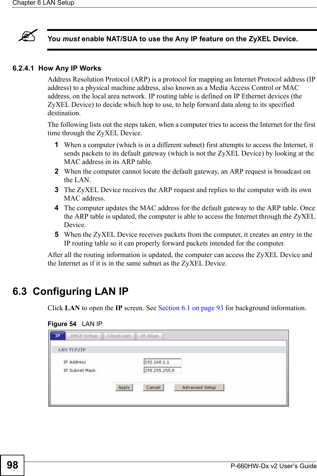 Chapter 6 LAN SetupP-660HW-Dx v2 User’s Guide98&quot;You must enable NAT/SUA to use the Any IP feature on the ZyXEL Device. 6.2.4.1  How Any IP WorksAddress Resolution Protocol (ARP) is a protocol for mapping an Internet Protocol address (IP address) to a physical machine address, also known as a Media Access Control or MAC address, on the local area network. IP routing table is defined on IP Ethernet devices (the ZyXEL Device) to decide which hop to use, to help forward data along to its specified destination.The following lists out the steps taken, when a computer tries to access the Internet for the first time through the ZyXEL Device.1When a computer (which is in a different subnet) first attempts to access the Internet, it sends packets to its default gateway (which is not the ZyXEL Device) by looking at the MAC address in its ARP table. 2When the computer cannot locate the default gateway, an ARP request is broadcast on the LAN. 3The ZyXEL Device receives the ARP request and replies to the computer with its own MAC address. 4The computer updates the MAC address for the default gateway to the ARP table. Once the ARP table is updated, the computer is able to access the Internet through the ZyXEL Device. 5When the ZyXEL Device receives packets from the computer, it creates an entry in the IP routing table so it can properly forward packets intended for the computer. After all the routing information is updated, the computer can access the ZyXEL Device and the Internet as if it is in the same subnet as the ZyXEL Device. 6.3  Configuring LAN IPClick LAN to open the IP screen. See Section 6.1 on page 93 for background information. Figure 54   LAN IP