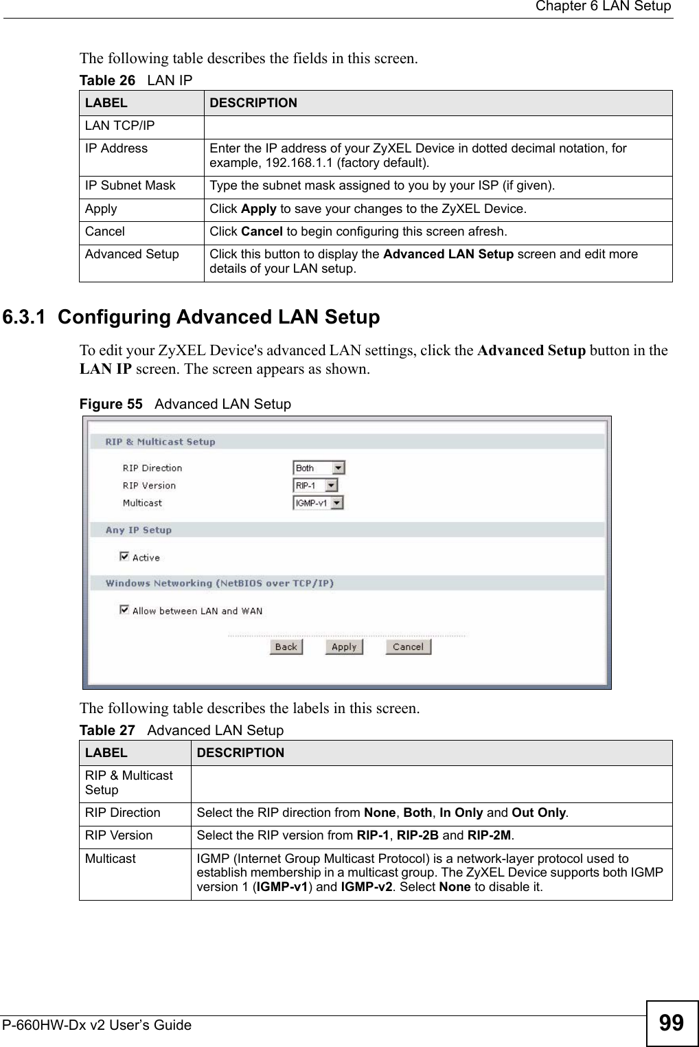  Chapter 6 LAN SetupP-660HW-Dx v2 User’s Guide 99The following table describes the fields in this screen.  6.3.1  Configuring Advanced LAN Setup To edit your ZyXEL Device&apos;s advanced LAN settings, click the Advanced Setup button in the LAN IP screen. The screen appears as shown.Figure 55   Advanced LAN SetupThe following table describes the labels in this screen.  Table 26   LAN IPLABEL DESCRIPTIONLAN TCP/IPIP Address Enter the IP address of your ZyXEL Device in dotted decimal notation, for example, 192.168.1.1 (factory default). IP Subnet Mask  Type the subnet mask assigned to you by your ISP (if given).Apply Click Apply to save your changes to the ZyXEL Device.Cancel Click Cancel to begin configuring this screen afresh.Advanced Setup Click this button to display the Advanced LAN Setup screen and edit more details of your LAN setup.Table 27   Advanced LAN SetupLABEL DESCRIPTIONRIP &amp; Multicast SetupRIP Direction Select the RIP direction from None, Both, In Only and Out Only.RIP Version Select the RIP version from RIP-1, RIP-2B and RIP-2M.Multicast IGMP (Internet Group Multicast Protocol) is a network-layer protocol used to establish membership in a multicast group. The ZyXEL Device supports both IGMP version 1 (IGMP-v1) and IGMP-v2. Select None to disable it.