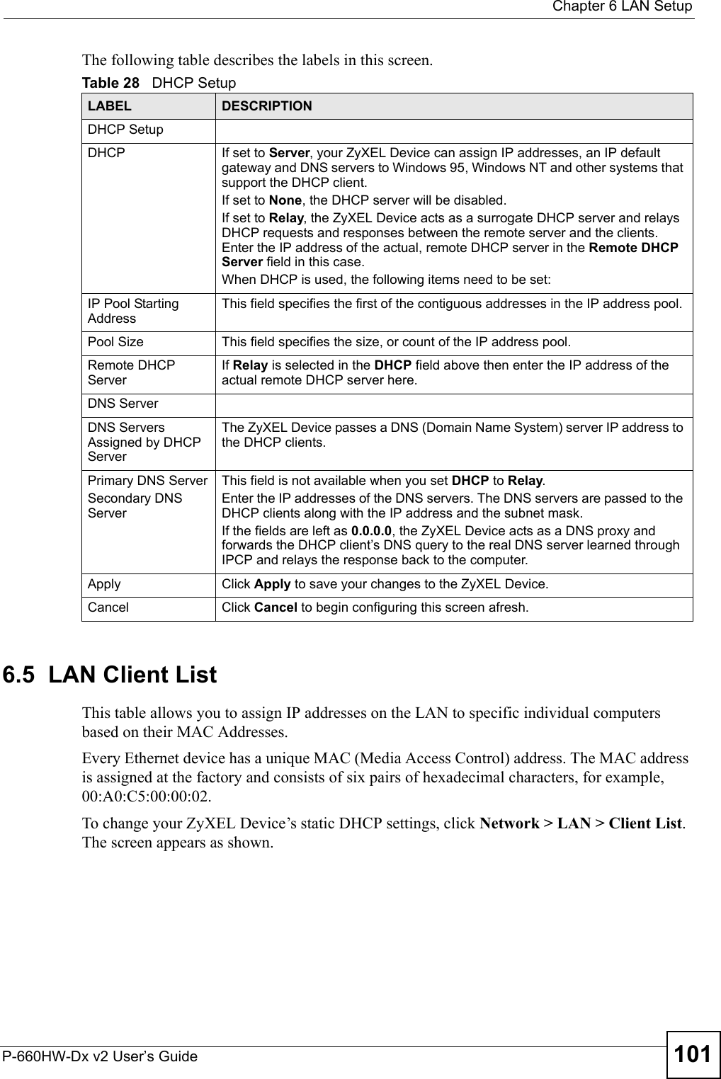  Chapter 6 LAN SetupP-660HW-Dx v2 User’s Guide 101The following table describes the labels in this screen.6.5  LAN Client ListThis table allows you to assign IP addresses on the LAN to specific individual computers based on their MAC Addresses. Every Ethernet device has a unique MAC (Media Access Control) address. The MAC address is assigned at the factory and consists of six pairs of hexadecimal characters, for example, 00:A0:C5:00:00:02.To change your ZyXEL Device’s static DHCP settings, click Network &gt; LAN &gt; Client List. The screen appears as shown.Table 28   DHCP SetupLABEL DESCRIPTIONDHCP SetupDHCP If set to Server, your ZyXEL Device can assign IP addresses, an IP default gateway and DNS servers to Windows 95, Windows NT and other systems that support the DHCP client.If set to None, the DHCP server will be disabled. If set to Relay, the ZyXEL Device acts as a surrogate DHCP server and relays DHCP requests and responses between the remote server and the clients. Enter the IP address of the actual, remote DHCP server in the Remote DHCP Server field in this case. When DHCP is used, the following items need to be set: IP Pool Starting AddressThis field specifies the first of the contiguous addresses in the IP address pool.Pool Size This field specifies the size, or count of the IP address pool.Remote DHCP ServerIf Relay is selected in the DHCP field above then enter the IP address of the actual remote DHCP server here.DNS ServerDNS Servers Assigned by DHCP ServerThe ZyXEL Device passes a DNS (Domain Name System) server IP address to the DHCP clients. Primary DNS ServerSecondary DNS ServerThis field is not available when you set DHCP to Relay.Enter the IP addresses of the DNS servers. The DNS servers are passed to the DHCP clients along with the IP address and the subnet mask.If the fields are left as 0.0.0.0, the ZyXEL Device acts as a DNS proxy and forwards the DHCP client’s DNS query to the real DNS server learned through IPCP and relays the response back to the computer.Apply Click Apply to save your changes to the ZyXEL Device.Cancel Click Cancel to begin configuring this screen afresh.