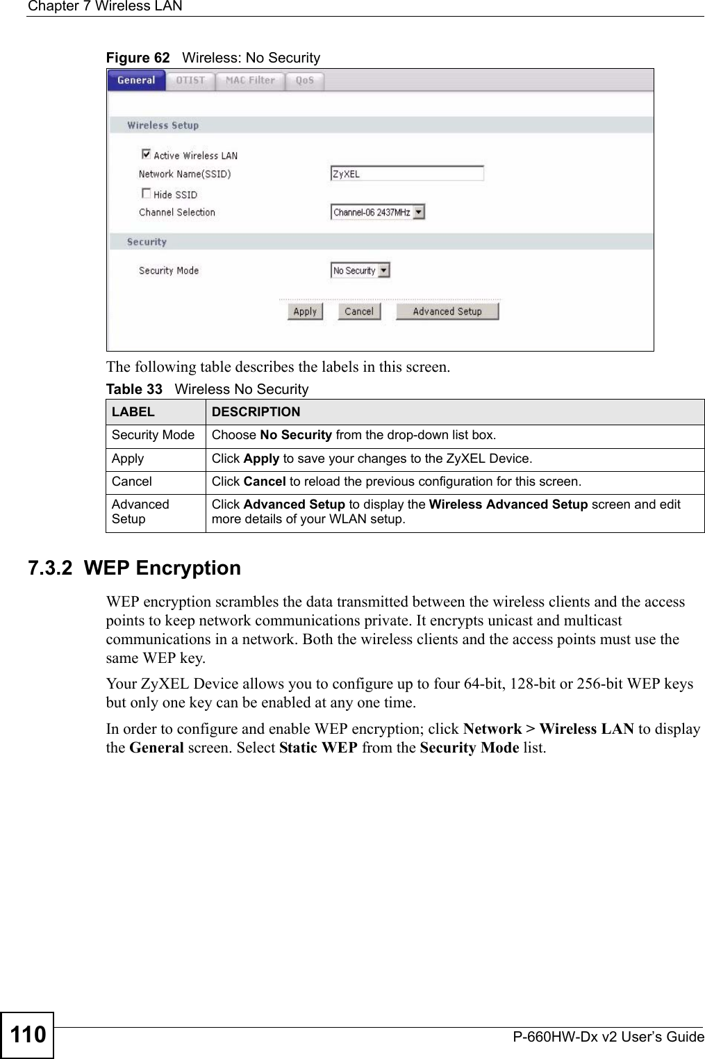 Chapter 7 Wireless LANP-660HW-Dx v2 User’s Guide110Figure 62   Wireless: No SecurityThe following table describes the labels in this screen.7.3.2  WEP EncryptionWEP encryption scrambles the data transmitted between the wireless clients and the access points to keep network communications private. It encrypts unicast and multicast communications in a network. Both the wireless clients and the access points must use the same WEP key.Your ZyXEL Device allows you to configure up to four 64-bit, 128-bit or 256-bit WEP keys but only one key can be enabled at any one time.In order to configure and enable WEP encryption; click Network &gt; Wireless LAN to display the General screen. Select Static WEP from the Security Mode list.Table 33   Wireless No SecurityLABEL DESCRIPTIONSecurity Mode Choose No Security from the drop-down list box.Apply Click Apply to save your changes to the ZyXEL Device.Cancel Click Cancel to reload the previous configuration for this screen.Advanced SetupClick Advanced Setup to display the Wireless Advanced Setup screen and edit more details of your WLAN setup.