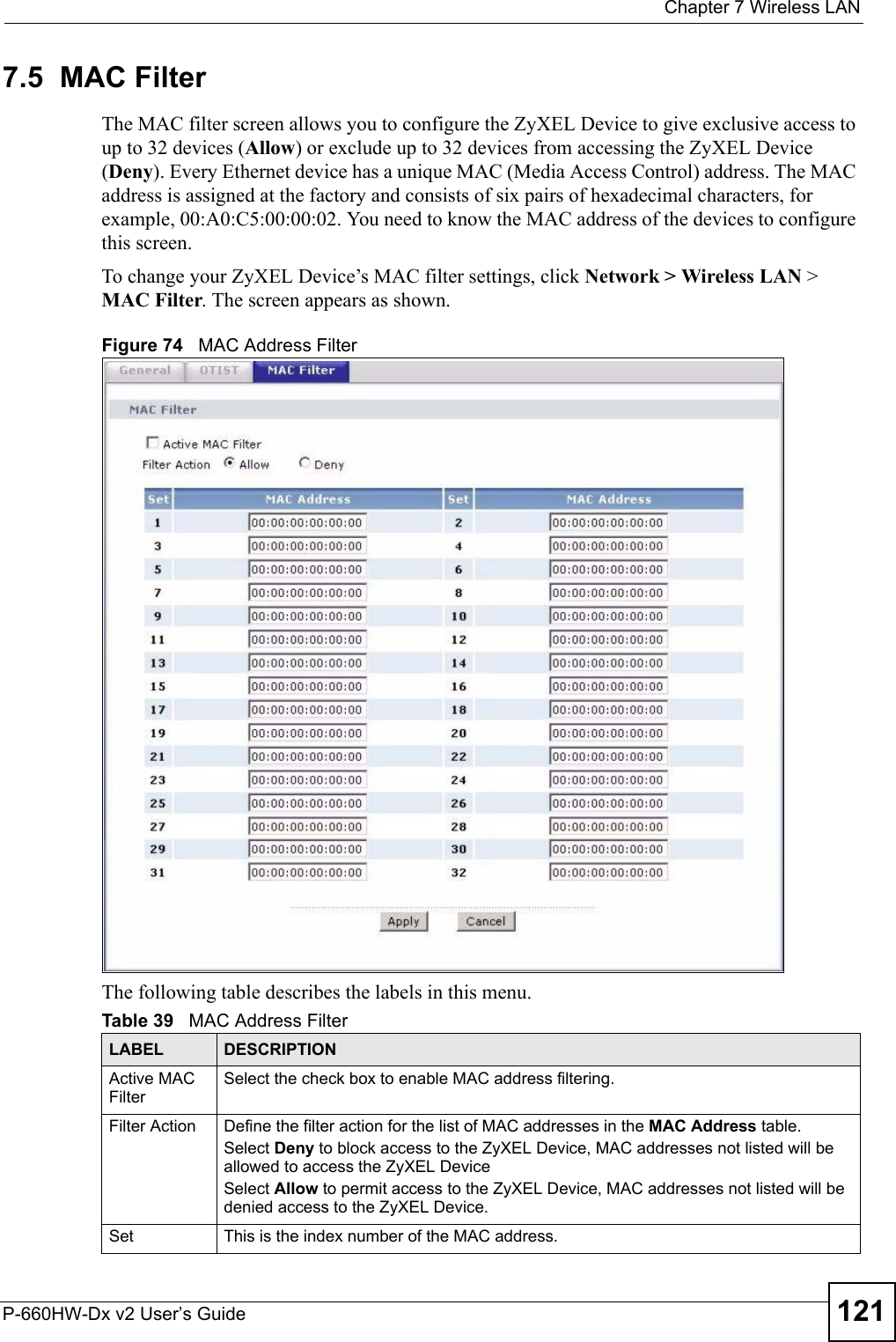  Chapter 7 Wireless LANP-660HW-Dx v2 User’s Guide 1217.5  MAC Filter     The MAC filter screen allows you to configure the ZyXEL Device to give exclusive access to up to 32 devices (Allow) or exclude up to 32 devices from accessing the ZyXEL Device (Deny). Every Ethernet device has a unique MAC (Media Access Control) address. The MAC address is assigned at the factory and consists of six pairs of hexadecimal characters, for example, 00:A0:C5:00:00:02. You need to know the MAC address of the devices to configure this screen.To change your ZyXEL Device’s MAC filter settings, click Network &gt; Wireless LAN &gt; MAC Filter. The screen appears as shown.Figure 74   MAC Address FilterThe following table describes the labels in this menu.Table 39   MAC Address FilterLABEL DESCRIPTIONActive MAC FilterSelect the check box to enable MAC address filtering.Filter Action  Define the filter action for the list of MAC addresses in the MAC Address table. Select Deny to block access to the ZyXEL Device, MAC addresses not listed will be allowed to access the ZyXEL Device Select Allow to permit access to the ZyXEL Device, MAC addresses not listed will be denied access to the ZyXEL Device. Set This is the index number of the MAC address.
