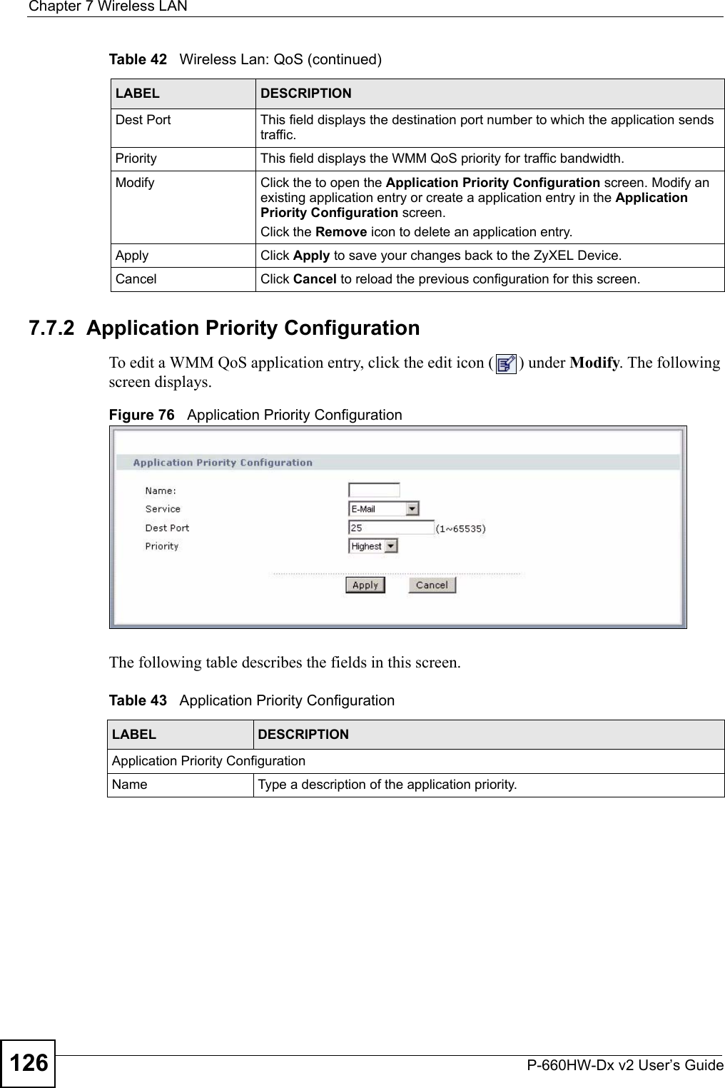 Chapter 7 Wireless LANP-660HW-Dx v2 User’s Guide1267.7.2  Application Priority ConfigurationTo edit a WMM QoS application entry, click the edit icon ( ) under Modify. The following screen displays.Figure 76   Application Priority ConfigurationThe following table describes the fields in this screen.Dest Port This field displays the destination port number to which the application sends traffic.Priority This field displays the WMM QoS priority for traffic bandwidth.Modify Click the to open the Application Priority Configuration screen. Modify an existing application entry or create a application entry in the Application Priority Configuration screen.Click the Remove icon to delete an application entry.Apply Click Apply to save your changes back to the ZyXEL Device.Cancel Click Cancel to reload the previous configuration for this screen.Table 42   Wireless Lan: QoS (continued)LABEL DESCRIPTIONTable 43   Application Priority ConfigurationLABEL DESCRIPTIONApplication Priority ConfigurationName Type a description of the application priority.