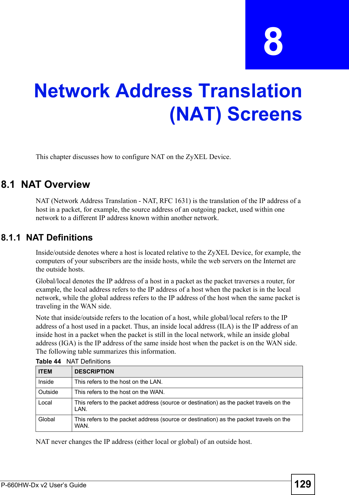 P-660HW-Dx v2 User’s Guide 129CHAPTER  8 Network Address Translation(NAT) ScreensThis chapter discusses how to configure NAT on the ZyXEL Device.8.1  NAT Overview NAT (Network Address Translation - NAT, RFC 1631) is the translation of the IP address of a host in a packet, for example, the source address of an outgoing packet, used within one network to a different IP address known within another network. 8.1.1  NAT DefinitionsInside/outside denotes where a host is located relative to the ZyXEL Device, for example, the computers of your subscribers are the inside hosts, while the web servers on the Internet are the outside hosts. Global/local denotes the IP address of a host in a packet as the packet traverses a router, for example, the local address refers to the IP address of a host when the packet is in the local network, while the global address refers to the IP address of the host when the same packet is traveling in the WAN side. Note that inside/outside refers to the location of a host, while global/local refers to the IP address of a host used in a packet. Thus, an inside local address (ILA) is the IP address of an inside host in a packet when the packet is still in the local network, while an inside global address (IGA) is the IP address of the same inside host when the packet is on the WAN side. The following table summarizes this information.NAT never changes the IP address (either local or global) of an outside host.Table 44   NAT DefinitionsITEM DESCRIPTIONInside This refers to the host on the LAN.Outside This refers to the host on the WAN.Local This refers to the packet address (source or destination) as the packet travels on the LAN.Global This refers to the packet address (source or destination) as the packet travels on the WAN.
