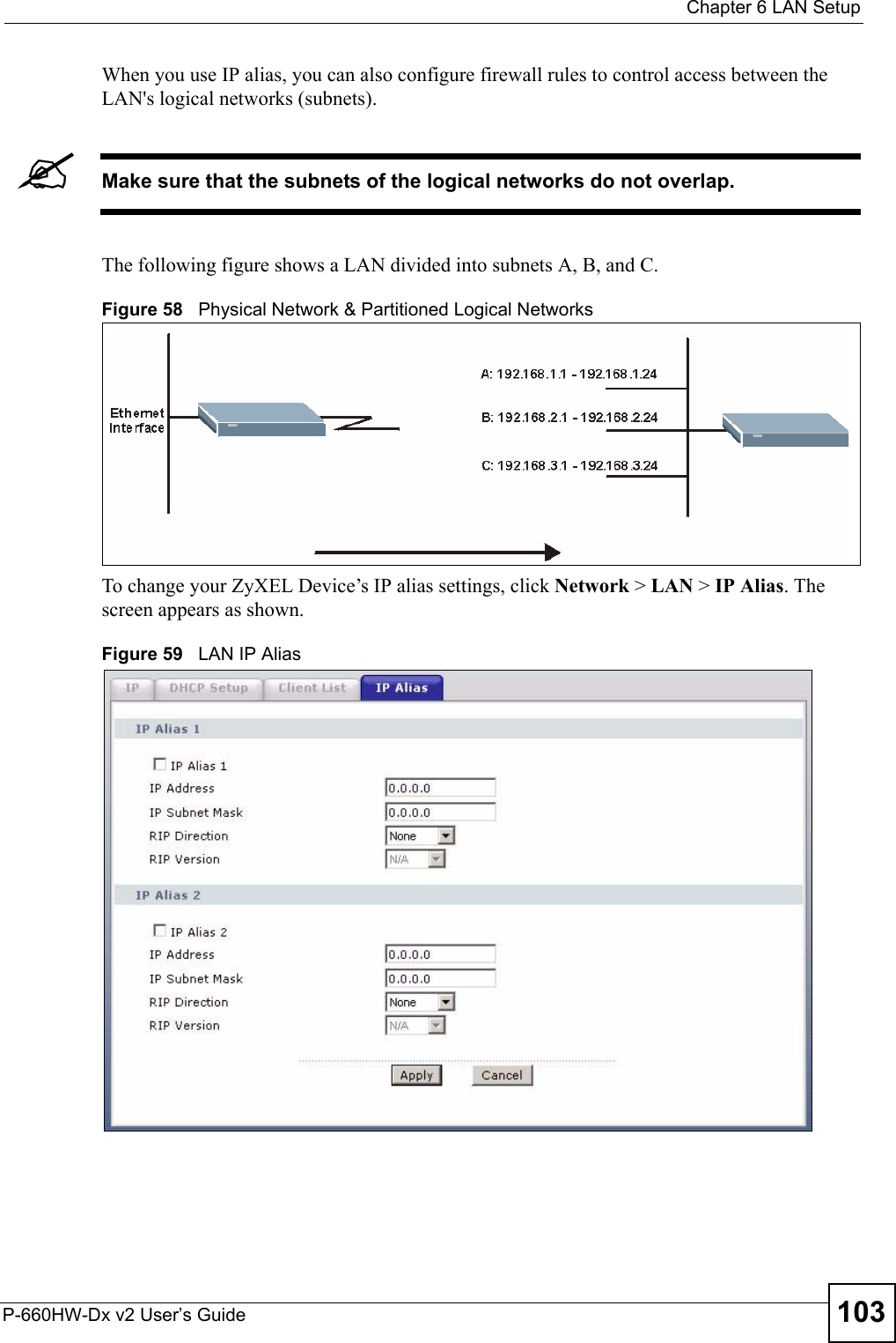  Chapter 6 LAN SetupP-660HW-Dx v2 User’s Guide 103When you use IP alias, you can also configure firewall rules to control access between the LAN&apos;s logical networks (subnets).&quot;Make sure that the subnets of the logical networks do not overlap.The following figure shows a LAN divided into subnets A, B, and C.Figure 58   Physical Network &amp; Partitioned Logical NetworksTo change your ZyXEL Device’s IP alias settings, click Network &gt; LAN &gt; IP Alias. The screen appears as shown.Figure 59   LAN IP Alias