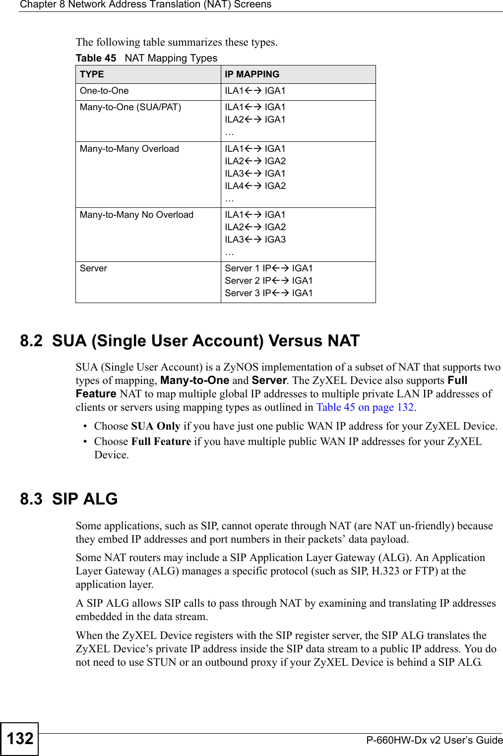 Chapter 8 Network Address Translation (NAT) ScreensP-660HW-Dx v2 User’s Guide132The following table summarizes these types.8.2  SUA (Single User Account) Versus NATSUA (Single User Account) is a ZyNOS implementation of a subset of NAT that supports two types of mapping, Many-to-One and Server. The ZyXEL Device also supports Full Feature NAT to map multiple global IP addresses to multiple private LAN IP addresses of clients or servers using mapping types as outlined in Table 45 on page 132. • Choose SUA Only if you have just one public WAN IP address for your ZyXEL Device.• Choose Full Feature if you have multiple public WAN IP addresses for your ZyXEL Device.8.3  SIP ALGSome applications, such as SIP, cannot operate through NAT (are NAT un-friendly) because they embed IP addresses and port numbers in their packets’ data payload. Some NAT routers may include a SIP Application Layer Gateway (ALG). An Application Layer Gateway (ALG) manages a specific protocol (such as SIP, H.323 or FTP) at the application layer. A SIP ALG allows SIP calls to pass through NAT by examining and translating IP addresses embedded in the data stream. When the ZyXEL Device registers with the SIP register server, the SIP ALG translates the ZyXEL Device’s private IP address inside the SIP data stream to a public IP address. You do not need to use STUN or an outbound proxy if your ZyXEL Device is behind a SIP ALG. Table 45   NAT Mapping TypesTYPE IP MAPPINGOne-to-One ILA1ÅÆ IGA1Many-to-One (SUA/PAT) ILA1ÅÆ IGA1ILA2ÅÆ IGA1…Many-to-Many Overload ILA1ÅÆ IGA1ILA2ÅÆ IGA2ILA3ÅÆ IGA1ILA4ÅÆ IGA2…Many-to-Many No Overload ILA1ÅÆ IGA1ILA2ÅÆ IGA2ILA3ÅÆ IGA3…Server Server 1 IPÅÆ IGA1Server 2 IPÅÆ IGA1Server 3 IPÅÆ IGA1