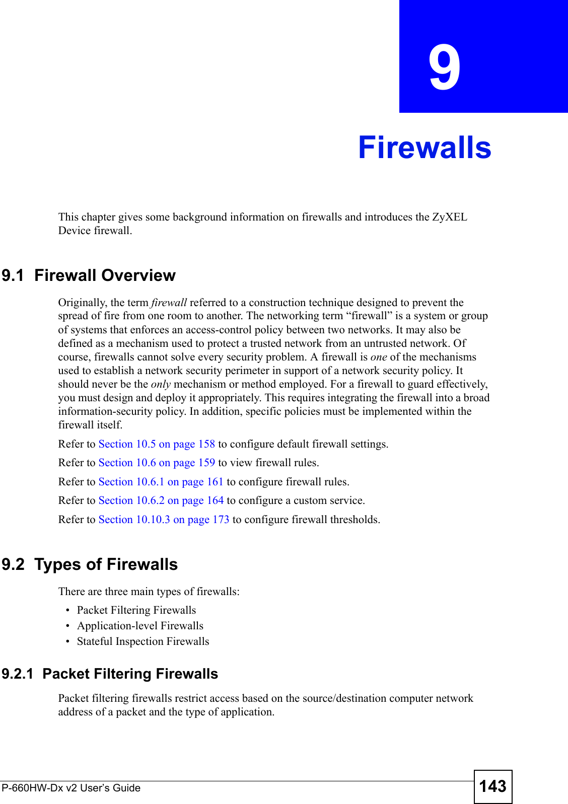 P-660HW-Dx v2 User’s Guide 143CHAPTER  9 FirewallsThis chapter gives some background information on firewalls and introduces the ZyXEL Device firewall.9.1  Firewall Overview Originally, the term firewall referred to a construction technique designed to prevent the spread of fire from one room to another. The networking term “firewall” is a system or group of systems that enforces an access-control policy between two networks. It may also be defined as a mechanism used to protect a trusted network from an untrusted network. Of course, firewalls cannot solve every security problem. A firewall is one of the mechanisms used to establish a network security perimeter in support of a network security policy. It should never be the only mechanism or method employed. For a firewall to guard effectively, you must design and deploy it appropriately. This requires integrating the firewall into a broad information-security policy. In addition, specific policies must be implemented within the firewall itself. Refer to Section 10.5 on page 158 to configure default firewall settings. Refer to Section 10.6 on page 159 to view firewall rules. Refer to Section 10.6.1 on page 161 to configure firewall rules. Refer to Section 10.6.2 on page 164 to configure a custom service. Refer to Section 10.10.3 on page 173 to configure firewall thresholds. 9.2  Types of FirewallsThere are three main types of firewalls:• Packet Filtering Firewalls• Application-level Firewalls• Stateful Inspection Firewalls9.2.1  Packet Filtering FirewallsPacket filtering firewalls restrict access based on the source/destination computer network address of a packet and the type of application. 
