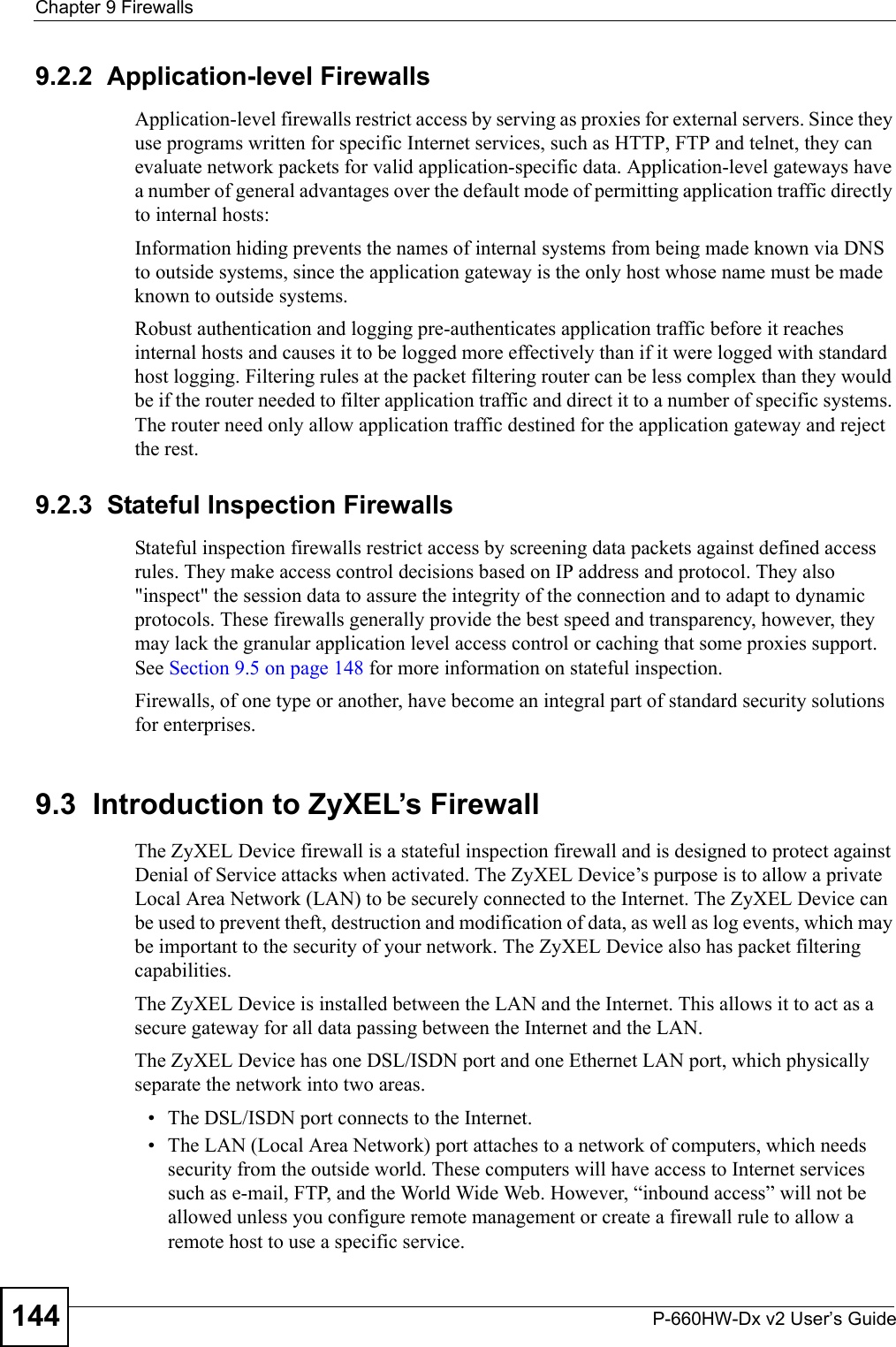 Chapter 9 FirewallsP-660HW-Dx v2 User’s Guide1449.2.2  Application-level FirewallsApplication-level firewalls restrict access by serving as proxies for external servers. Since they use programs written for specific Internet services, such as HTTP, FTP and telnet, they can evaluate network packets for valid application-specific data. Application-level gateways have a number of general advantages over the default mode of permitting application traffic directly to internal hosts:Information hiding prevents the names of internal systems from being made known via DNS to outside systems, since the application gateway is the only host whose name must be made known to outside systems.Robust authentication and logging pre-authenticates application traffic before it reaches internal hosts and causes it to be logged more effectively than if it were logged with standard host logging. Filtering rules at the packet filtering router can be less complex than they would be if the router needed to filter application traffic and direct it to a number of specific systems. The router need only allow application traffic destined for the application gateway and reject the rest.9.2.3  Stateful Inspection Firewalls Stateful inspection firewalls restrict access by screening data packets against defined access rules. They make access control decisions based on IP address and protocol. They also &quot;inspect&quot; the session data to assure the integrity of the connection and to adapt to dynamic protocols. These firewalls generally provide the best speed and transparency, however, they may lack the granular application level access control or caching that some proxies support. See Section 9.5 on page 148 for more information on stateful inspection.Firewalls, of one type or another, have become an integral part of standard security solutions for enterprises.9.3  Introduction to ZyXEL’s FirewallThe ZyXEL Device firewall is a stateful inspection firewall and is designed to protect against Denial of Service attacks when activated. The ZyXEL Device’s purpose is to allow a private Local Area Network (LAN) to be securely connected to the Internet. The ZyXEL Device can be used to prevent theft, destruction and modification of data, as well as log events, which may be important to the security of your network. The ZyXEL Device also has packet filtering capabilities.The ZyXEL Device is installed between the LAN and the Internet. This allows it to act as a secure gateway for all data passing between the Internet and the LAN.The ZyXEL Device has one DSL/ISDN port and one Ethernet LAN port, which physically separate the network into two areas.• The DSL/ISDN port connects to the Internet.• The LAN (Local Area Network) port attaches to a network of computers, which needs security from the outside world. These computers will have access to Internet services such as e-mail, FTP, and the World Wide Web. However, “inbound access” will not be allowed unless you configure remote management or create a firewall rule to allow a remote host to use a specific service.