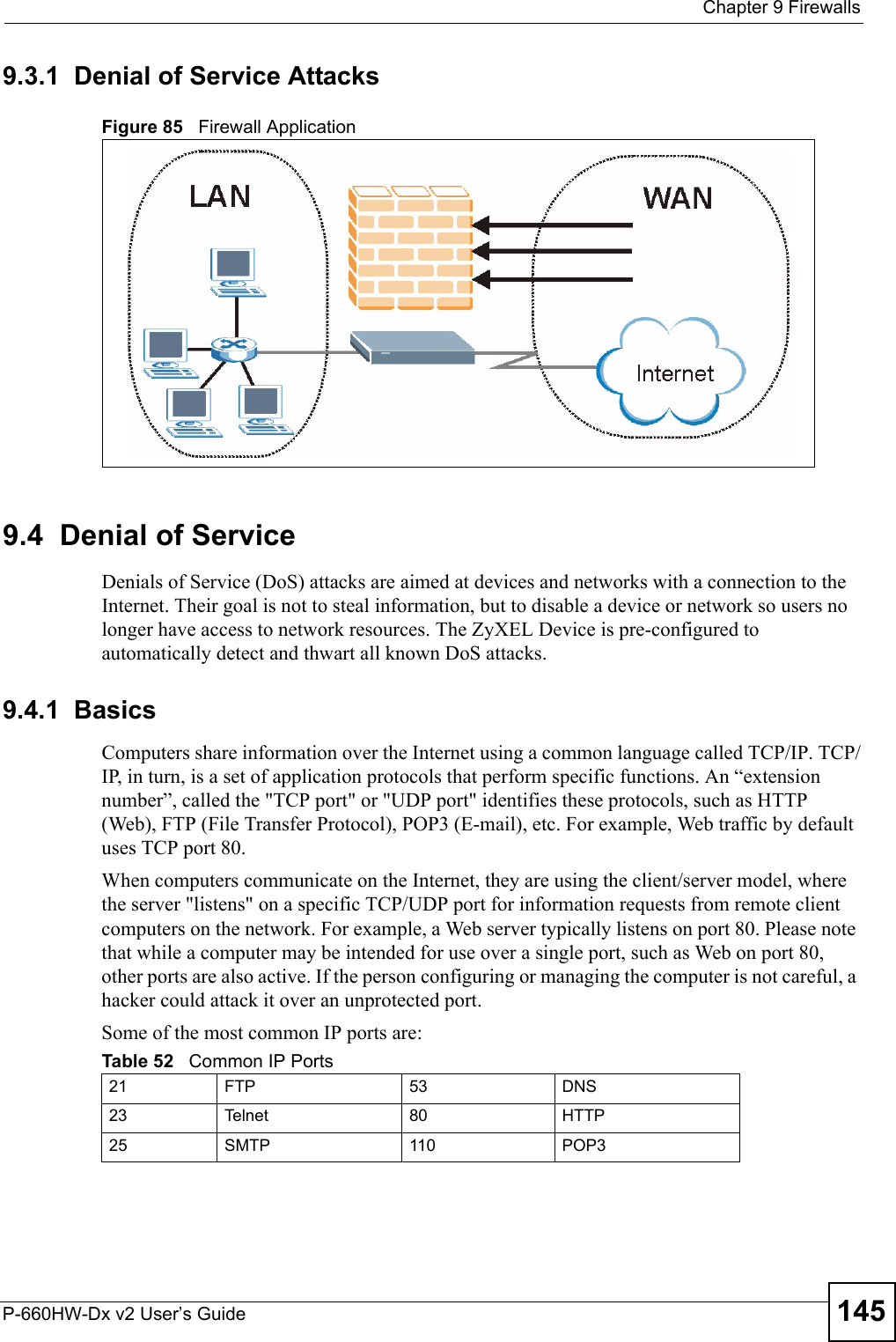  Chapter 9 FirewallsP-660HW-Dx v2 User’s Guide 1459.3.1  Denial of Service AttacksFigure 85   Firewall Application9.4  Denial of ServiceDenials of Service (DoS) attacks are aimed at devices and networks with a connection to the Internet. Their goal is not to steal information, but to disable a device or network so users no longer have access to network resources. The ZyXEL Device is pre-configured to automatically detect and thwart all known DoS attacks.9.4.1  BasicsComputers share information over the Internet using a common language called TCP/IP. TCP/IP, in turn, is a set of application protocols that perform specific functions. An “extension number”, called the &quot;TCP port&quot; or &quot;UDP port&quot; identifies these protocols, such as HTTP (Web), FTP (File Transfer Protocol), POP3 (E-mail), etc. For example, Web traffic by default uses TCP port 80. When computers communicate on the Internet, they are using the client/server model, where the server &quot;listens&quot; on a specific TCP/UDP port for information requests from remote client computers on the network. For example, a Web server typically listens on port 80. Please note that while a computer may be intended for use over a single port, such as Web on port 80, other ports are also active. If the person configuring or managing the computer is not careful, a hacker could attack it over an unprotected port. Some of the most common IP ports are: Table 52   Common IP Ports21 FTP 53 DNS23 Telnet 80 HTTP25 SMTP 110 POP3