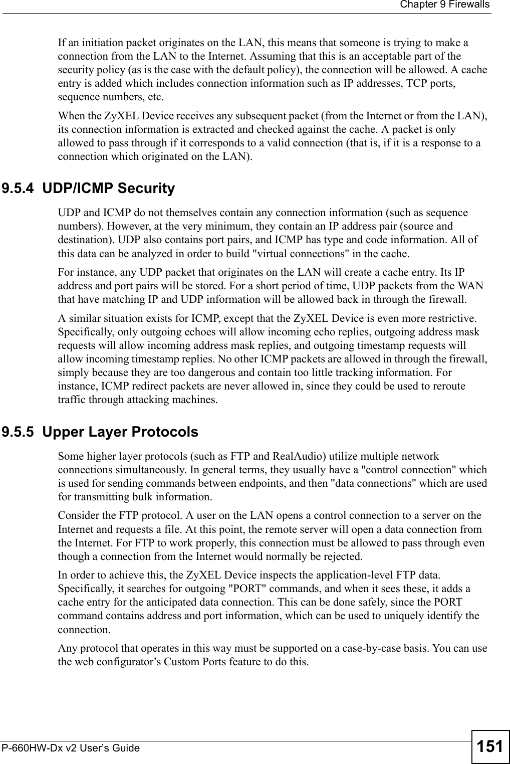  Chapter 9 FirewallsP-660HW-Dx v2 User’s Guide 151If an initiation packet originates on the LAN, this means that someone is trying to make a connection from the LAN to the Internet. Assuming that this is an acceptable part of the security policy (as is the case with the default policy), the connection will be allowed. A cache entry is added which includes connection information such as IP addresses, TCP ports, sequence numbers, etc.When the ZyXEL Device receives any subsequent packet (from the Internet or from the LAN), its connection information is extracted and checked against the cache. A packet is only allowed to pass through if it corresponds to a valid connection (that is, if it is a response to a connection which originated on the LAN).9.5.4  UDP/ICMP SecurityUDP and ICMP do not themselves contain any connection information (such as sequence numbers). However, at the very minimum, they contain an IP address pair (source and destination). UDP also contains port pairs, and ICMP has type and code information. All of this data can be analyzed in order to build &quot;virtual connections&quot; in the cache. For instance, any UDP packet that originates on the LAN will create a cache entry. Its IP address and port pairs will be stored. For a short period of time, UDP packets from the WAN that have matching IP and UDP information will be allowed back in through the firewall.A similar situation exists for ICMP, except that the ZyXEL Device is even more restrictive. Specifically, only outgoing echoes will allow incoming echo replies, outgoing address mask requests will allow incoming address mask replies, and outgoing timestamp requests will allow incoming timestamp replies. No other ICMP packets are allowed in through the firewall, simply because they are too dangerous and contain too little tracking information. For instance, ICMP redirect packets are never allowed in, since they could be used to reroute traffic through attacking machines. 9.5.5  Upper Layer ProtocolsSome higher layer protocols (such as FTP and RealAudio) utilize multiple network connections simultaneously. In general terms, they usually have a &quot;control connection&quot; which is used for sending commands between endpoints, and then &quot;data connections&quot; which are used for transmitting bulk information. Consider the FTP protocol. A user on the LAN opens a control connection to a server on the Internet and requests a file. At this point, the remote server will open a data connection from the Internet. For FTP to work properly, this connection must be allowed to pass through even though a connection from the Internet would normally be rejected.In order to achieve this, the ZyXEL Device inspects the application-level FTP data. Specifically, it searches for outgoing &quot;PORT&quot; commands, and when it sees these, it adds a cache entry for the anticipated data connection. This can be done safely, since the PORT command contains address and port information, which can be used to uniquely identify the connection.Any protocol that operates in this way must be supported on a case-by-case basis. You can use the web configurator’s Custom Ports feature to do this.