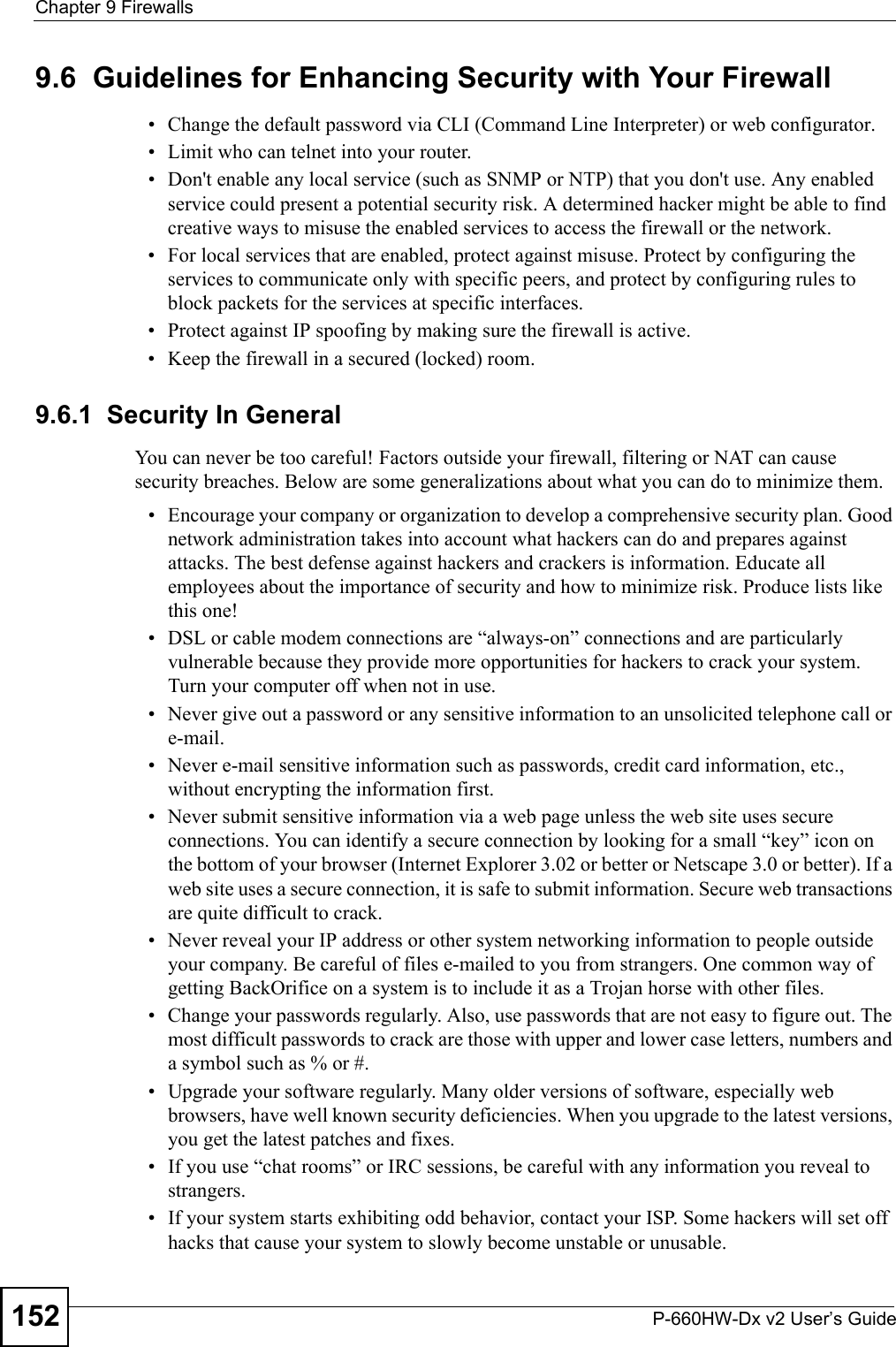 Chapter 9 FirewallsP-660HW-Dx v2 User’s Guide1529.6  Guidelines for Enhancing Security with Your Firewall• Change the default password via CLI (Command Line Interpreter) or web configurator. • Limit who can telnet into your router. • Don&apos;t enable any local service (such as SNMP or NTP) that you don&apos;t use. Any enabled service could present a potential security risk. A determined hacker might be able to find creative ways to misuse the enabled services to access the firewall or the network. • For local services that are enabled, protect against misuse. Protect by configuring the services to communicate only with specific peers, and protect by configuring rules to block packets for the services at specific interfaces. • Protect against IP spoofing by making sure the firewall is active. • Keep the firewall in a secured (locked) room. 9.6.1  Security In GeneralYou can never be too careful! Factors outside your firewall, filtering or NAT can cause security breaches. Below are some generalizations about what you can do to minimize them.• Encourage your company or organization to develop a comprehensive security plan. Good network administration takes into account what hackers can do and prepares against attacks. The best defense against hackers and crackers is information. Educate all employees about the importance of security and how to minimize risk. Produce lists like this one!• DSL or cable modem connections are “always-on” connections and are particularly vulnerable because they provide more opportunities for hackers to crack your system. Turn your computer off when not in use. • Never give out a password or any sensitive information to an unsolicited telephone call or e-mail.• Never e-mail sensitive information such as passwords, credit card information, etc., without encrypting the information first.• Never submit sensitive information via a web page unless the web site uses secure connections. You can identify a secure connection by looking for a small “key” icon on the bottom of your browser (Internet Explorer 3.02 or better or Netscape 3.0 or better). If a web site uses a secure connection, it is safe to submit information. Secure web transactions are quite difficult to crack.• Never reveal your IP address or other system networking information to people outside your company. Be careful of files e-mailed to you from strangers. One common way of getting BackOrifice on a system is to include it as a Trojan horse with other files.• Change your passwords regularly. Also, use passwords that are not easy to figure out. The most difficult passwords to crack are those with upper and lower case letters, numbers and a symbol such as % or #.• Upgrade your software regularly. Many older versions of software, especially web browsers, have well known security deficiencies. When you upgrade to the latest versions, you get the latest patches and fixes.• If you use “chat rooms” or IRC sessions, be careful with any information you reveal to strangers.• If your system starts exhibiting odd behavior, contact your ISP. Some hackers will set off hacks that cause your system to slowly become unstable or unusable. 
