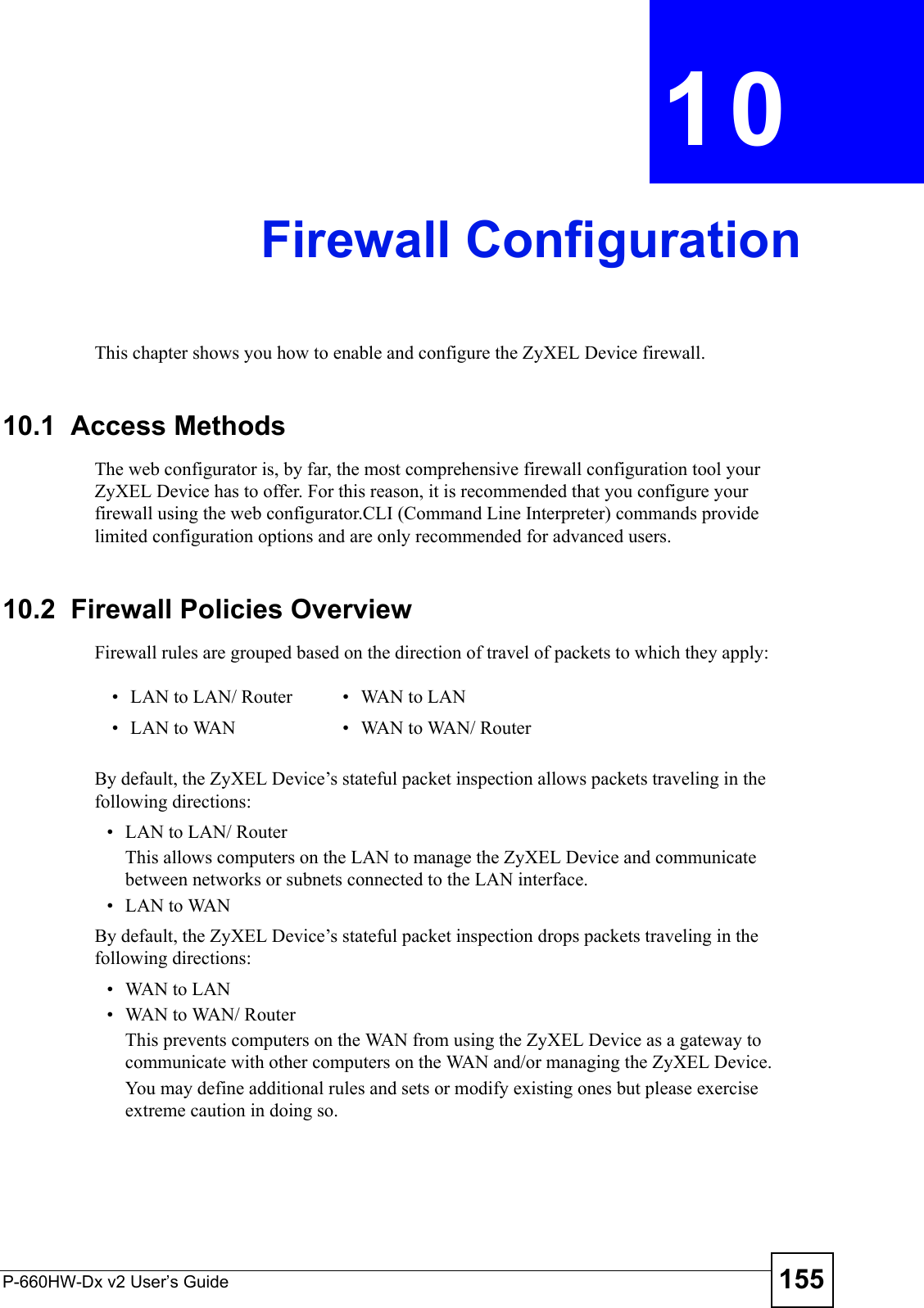 P-660HW-Dx v2 User’s Guide 155CHAPTER  10 Firewall ConfigurationThis chapter shows you how to enable and configure the ZyXEL Device firewall.10.1  Access MethodsThe web configurator is, by far, the most comprehensive firewall configuration tool your ZyXEL Device has to offer. For this reason, it is recommended that you configure your firewall using the web configurator.CLI (Command Line Interpreter) commands provide limited configuration options and are only recommended for advanced users.10.2  Firewall Policies Overview Firewall rules are grouped based on the direction of travel of packets to which they apply: By default, the ZyXEL Device’s stateful packet inspection allows packets traveling in the following directions:• LAN to LAN/ Router This allows computers on the LAN to manage the ZyXEL Device and communicate between networks or subnets connected to the LAN interface.• LAN to WANBy default, the ZyXEL Device’s stateful packet inspection drops packets traveling in the following directions:•WAN to LAN•WAN to WAN/ Router This prevents computers on the WAN from using the ZyXEL Device as a gateway to communicate with other computers on the WAN and/or managing the ZyXEL Device.You may define additional rules and sets or modify existing ones but please exercise extreme caution in doing so.• LAN to LAN/ Router • WAN to LAN• LAN to WAN • WAN to WAN/ Router