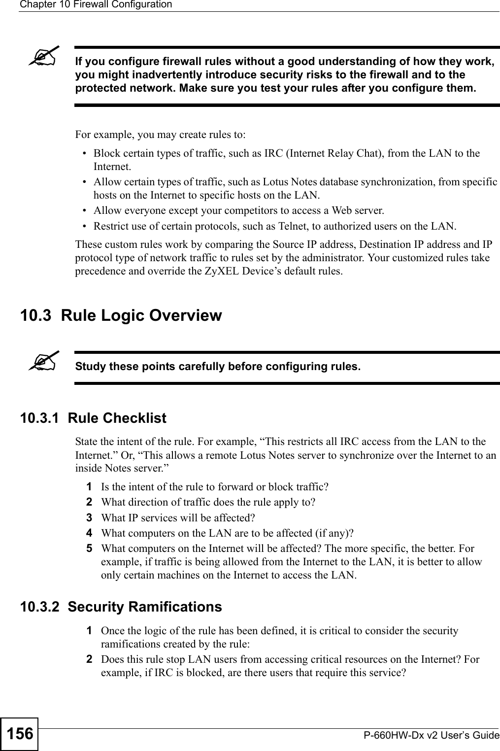 Chapter 10 Firewall ConfigurationP-660HW-Dx v2 User’s Guide156&quot;If you configure firewall rules without a good understanding of how they work, you might inadvertently introduce security risks to the firewall and to the protected network. Make sure you test your rules after you configure them.For example, you may create rules to:• Block certain types of traffic, such as IRC (Internet Relay Chat), from the LAN to the Internet.• Allow certain types of traffic, such as Lotus Notes database synchronization, from specific hosts on the Internet to specific hosts on the LAN.• Allow everyone except your competitors to access a Web server.• Restrict use of certain protocols, such as Telnet, to authorized users on the LAN.These custom rules work by comparing the Source IP address, Destination IP address and IP protocol type of network traffic to rules set by the administrator. Your customized rules take precedence and override the ZyXEL Device’s default rules. 10.3  Rule Logic Overview &quot;Study these points carefully before configuring rules.10.3.1  Rule ChecklistState the intent of the rule. For example, “This restricts all IRC access from the LAN to the Internet.” Or, “This allows a remote Lotus Notes server to synchronize over the Internet to an inside Notes server.”1Is the intent of the rule to forward or block traffic?2What direction of traffic does the rule apply to?3What IP services will be affected?4What computers on the LAN are to be affected (if any)?5What computers on the Internet will be affected? The more specific, the better. For example, if traffic is being allowed from the Internet to the LAN, it is better to allow only certain machines on the Internet to access the LAN.10.3.2  Security Ramifications1Once the logic of the rule has been defined, it is critical to consider the security ramifications created by the rule:2Does this rule stop LAN users from accessing critical resources on the Internet? For example, if IRC is blocked, are there users that require this service?