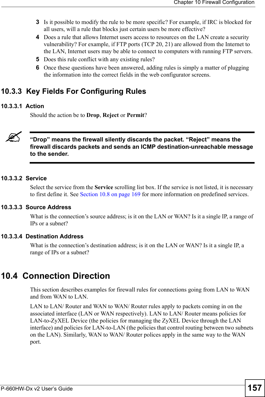  Chapter 10 Firewall ConfigurationP-660HW-Dx v2 User’s Guide 1573Is it possible to modify the rule to be more specific? For example, if IRC is blocked for all users, will a rule that blocks just certain users be more effective?4Does a rule that allows Internet users access to resources on the LAN create a security vulnerability? For example, if FTP ports (TCP 20, 21) are allowed from the Internet to the LAN, Internet users may be able to connect to computers with running FTP servers.5Does this rule conflict with any existing rules?6Once these questions have been answered, adding rules is simply a matter of plugging the information into the correct fields in the web configurator screens.10.3.3  Key Fields For Configuring Rules 10.3.3.1  ActionShould the action be to Drop, Reject or Permit? &quot;“Drop” means the firewall silently discards the packet. “Reject” means the firewall discards packets and sends an ICMP destination-unreachable message to the sender.10.3.3.2  ServiceSelect the service from the Service scrolling list box. If the service is not listed, it is necessary to first define it. See Section 10.8 on page 169 for more information on predefined services.10.3.3.3  Source AddressWhat is the connection’s source address; is it on the LAN or WAN? Is it a single IP, a range of IPs or a subnet?10.3.3.4  Destination AddressWhat is the connection’s destination address; is it on the LAN or WAN? Is it a single IP, a range of IPs or a subnet?10.4  Connection DirectionThis section describes examples for firewall rules for connections going from LAN to WAN and from WAN to LAN.LAN to LAN/ Router and WAN to WAN/ Router rules apply to packets coming in on the associated interface (LAN or WAN respectively). LAN to LAN/ Router means policies for LAN-to-ZyXEL Device (the policies for managing the ZyXEL Device through the LAN interface) and policies for LAN-to-LAN (the policies that control routing between two subnets on the LAN). Similarly, WAN to WAN/ Router polices apply in the same way to the WAN port.