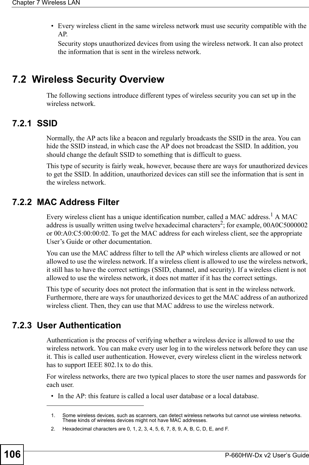 Chapter 7 Wireless LANP-660HW-Dx v2 User’s Guide106• Every wireless client in the same wireless network must use security compatible with the AP.Security stops unauthorized devices from using the wireless network. It can also protect the information that is sent in the wireless network.7.2  Wireless Security OverviewThe following sections introduce different types of wireless security you can set up in the wireless network.7.2.1  SSIDNormally, the AP acts like a beacon and regularly broadcasts the SSID in the area. You can hide the SSID instead, in which case the AP does not broadcast the SSID. In addition, you should change the default SSID to something that is difficult to guess.This type of security is fairly weak, however, because there are ways for unauthorized devices to get the SSID. In addition, unauthorized devices can still see the information that is sent in the wireless network.7.2.2  MAC Address FilterEvery wireless client has a unique identification number, called a MAC address.1 A MAC address is usually written using twelve hexadecimal characters2; for example, 00A0C5000002 or 00:A0:C5:00:00:02. To get the MAC address for each wireless client, see the appropriate User’s Guide or other documentation.You can use the MAC address filter to tell the AP which wireless clients are allowed or not allowed to use the wireless network. If a wireless client is allowed to use the wireless network, it still has to have the correct settings (SSID, channel, and security). If a wireless client is not allowed to use the wireless network, it does not matter if it has the correct settings.This type of security does not protect the information that is sent in the wireless network. Furthermore, there are ways for unauthorized devices to get the MAC address of an authorized wireless client. Then, they can use that MAC address to use the wireless network.7.2.3  User AuthenticationAuthentication is the process of verifying whether a wireless device is allowed to use the wireless network. You can make every user log in to the wireless network before they can use it. This is called user authentication. However, every wireless client in the wireless network has to support IEEE 802.1x to do this.For wireless networks, there are two typical places to store the user names and passwords for each user.• In the AP: this feature is called a local user database or a local database.1. Some wireless devices, such as scanners, can detect wireless networks but cannot use wireless networks. These kinds of wireless devices might not have MAC addresses.2. Hexadecimal characters are 0, 1, 2, 3, 4, 5, 6, 7, 8, 9, A, B, C, D, E, and F.