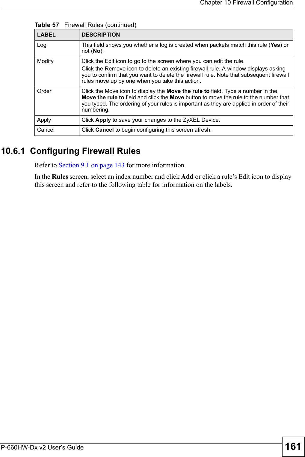  Chapter 10 Firewall ConfigurationP-660HW-Dx v2 User’s Guide 16110.6.1  Configuring Firewall Rules   Refer to Section 9.1 on page 143 for more information. In the Rules screen, select an index number and click Add or click a rule’s Edit icon to display this screen and refer to the following table for information on the labels.Log This field shows you whether a log is created when packets match this rule (Yes) or not (No).Modify Click the Edit icon to go to the screen where you can edit the rule.Click the Remove icon to delete an existing firewall rule. A window displays asking you to confirm that you want to delete the firewall rule. Note that subsequent firewall rules move up by one when you take this action.Order Click the Move icon to display the Move the rule to field. Type a number in the Move the rule to field and click the Move button to move the rule to the number that you typed. The ordering of your rules is important as they are applied in order of their numbering.Apply Click Apply to save your changes to the ZyXEL Device.Cancel Click Cancel to begin configuring this screen afresh.Table 57   Firewall Rules (continued)LABEL DESCRIPTION