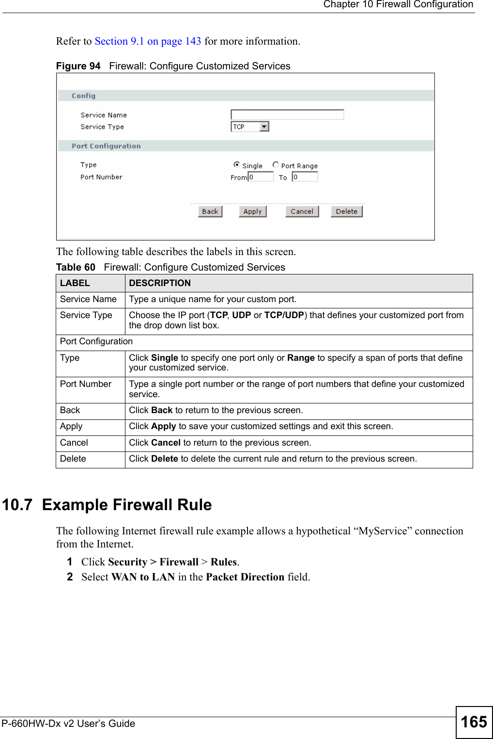  Chapter 10 Firewall ConfigurationP-660HW-Dx v2 User’s Guide 165Refer to Section 9.1 on page 143 for more information. Figure 94   Firewall: Configure Customized ServicesThe following table describes the labels in this screen.10.7  Example Firewall Rule The following Internet firewall rule example allows a hypothetical “MyService” connection from the Internet.1Click Security &gt; Firewall &gt; Rules.2Select WAN to LAN in the Packet Direction field. Table 60   Firewall: Configure Customized ServicesLABEL DESCRIPTIONService Name Type a unique name for your custom port.Service Type Choose the IP port (TCP, UDP or TCP/UDP) that defines your customized port from the drop down list box.Port ConfigurationType Click Single to specify one port only or Range to specify a span of ports that define your customized service. Port Number Type a single port number or the range of port numbers that define your customized service.Back Click Back to return to the previous screen.Apply Click Apply to save your customized settings and exit this screen.Cancel Click Cancel to return to the previous screen.Delete Click Delete to delete the current rule and return to the previous screen.