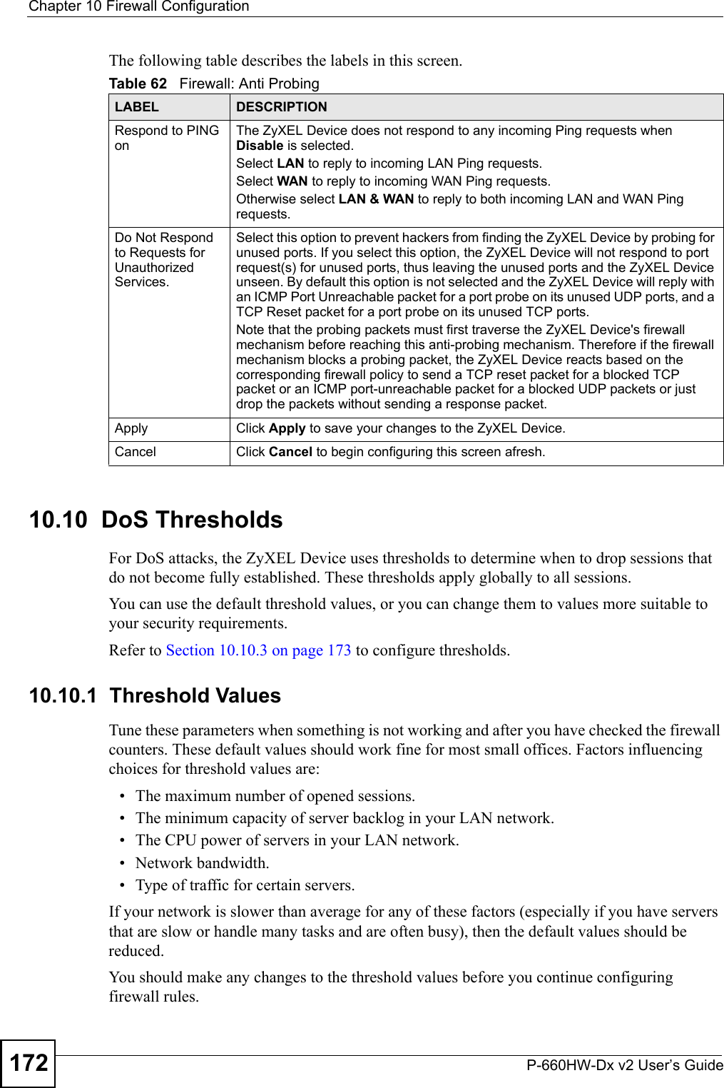 Chapter 10 Firewall ConfigurationP-660HW-Dx v2 User’s Guide172The following table describes the labels in this screen.10.10  DoS Thresholds For DoS attacks, the ZyXEL Device uses thresholds to determine when to drop sessions that do not become fully established. These thresholds apply globally to all sessions.You can use the default threshold values, or you can change them to values more suitable to your security requirements.Refer to Section 10.10.3 on page 173 to configure thresholds. 10.10.1  Threshold ValuesTune these parameters when something is not working and after you have checked the firewall counters. These default values should work fine for most small offices. Factors influencing choices for threshold values are:• The maximum number of opened sessions.• The minimum capacity of server backlog in your LAN network.• The CPU power of servers in your LAN network.• Network bandwidth. • Type of traffic for certain servers.If your network is slower than average for any of these factors (especially if you have servers that are slow or handle many tasks and are often busy), then the default values should be reduced.You should make any changes to the threshold values before you continue configuring firewall rules. Table 62   Firewall: Anti ProbingLABEL DESCRIPTIONRespond to PING onThe ZyXEL Device does not respond to any incoming Ping requests when Disable is selected. Select LAN to reply to incoming LAN Ping requests.Select WAN to reply to incoming WAN Ping requests. Otherwise select LAN &amp; WAN to reply to both incoming LAN and WAN Ping requests. Do Not Respond to Requests for Unauthorized Services.Select this option to prevent hackers from finding the ZyXEL Device by probing for unused ports. If you select this option, the ZyXEL Device will not respond to port request(s) for unused ports, thus leaving the unused ports and the ZyXEL Device unseen. By default this option is not selected and the ZyXEL Device will reply with an ICMP Port Unreachable packet for a port probe on its unused UDP ports, and a TCP Reset packet for a port probe on its unused TCP ports. Note that the probing packets must first traverse the ZyXEL Device&apos;s firewall mechanism before reaching this anti-probing mechanism. Therefore if the firewall mechanism blocks a probing packet, the ZyXEL Device reacts based on the corresponding firewall policy to send a TCP reset packet for a blocked TCP packet or an ICMP port-unreachable packet for a blocked UDP packets or just drop the packets without sending a response packet.Apply Click Apply to save your changes to the ZyXEL Device.Cancel Click Cancel to begin configuring this screen afresh.