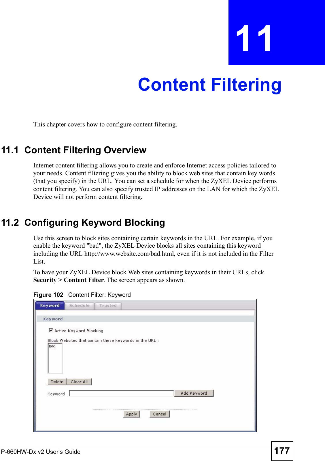 P-660HW-Dx v2 User’s Guide 177CHAPTER  11 Content FilteringThis chapter covers how to configure content filtering.11.1  Content Filtering Overview Internet content filtering allows you to create and enforce Internet access policies tailored to your needs. Content filtering gives you the ability to block web sites that contain key words (that you specify) in the URL. You can set a schedule for when the ZyXEL Device performs content filtering. You can also specify trusted IP addresses on the LAN for which the ZyXEL Device will not perform content filtering.11.2  Configuring Keyword Blocking Use this screen to block sites containing certain keywords in the URL. For example, if you enable the keyword &quot;bad&quot;, the ZyXEL Device blocks all sites containing this keyword including the URL http://www.website.com/bad.html, even if it is not included in the Filter List. To have your ZyXEL Device block Web sites containing keywords in their URLs, click Security &gt; Content Filter. The screen appears as shown.Figure 102   Content Filter: Keyword