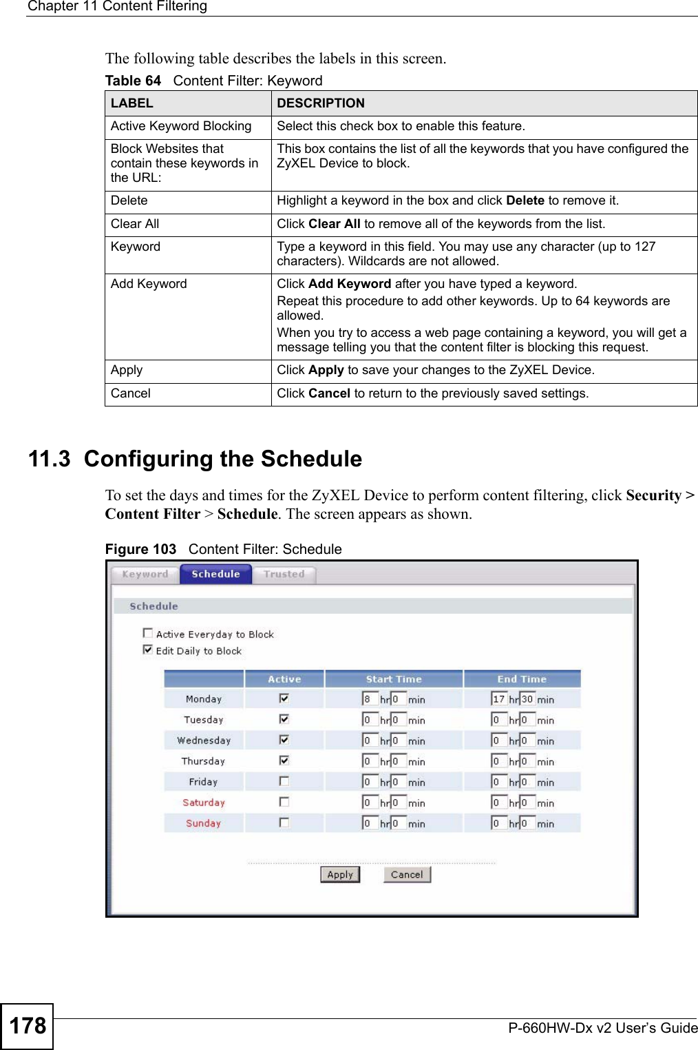 Chapter 11 Content FilteringP-660HW-Dx v2 User’s Guide178The following table describes the labels in this screen. 11.3  Configuring the Schedule To set the days and times for the ZyXEL Device to perform content filtering, click Security &gt; Content Filter &gt; Schedule. The screen appears as shown.Figure 103   Content Filter: ScheduleTable 64   Content Filter: KeywordLABEL DESCRIPTIONActive Keyword Blocking Select this check box to enable this feature.Block Websites that contain these keywords in the URL:This box contains the list of all the keywords that you have configured the ZyXEL Device to block. Delete  Highlight a keyword in the box and click Delete to remove it. Clear All  Click Clear All to remove all of the keywords from the list.Keyword Type a keyword in this field. You may use any character (up to 127 characters). Wildcards are not allowed.Add Keyword Click Add Keyword after you have typed a keyword. Repeat this procedure to add other keywords. Up to 64 keywords are allowed.When you try to access a web page containing a keyword, you will get a message telling you that the content filter is blocking this request.Apply Click Apply to save your changes to the ZyXEL Device.Cancel Click Cancel to return to the previously saved settings.