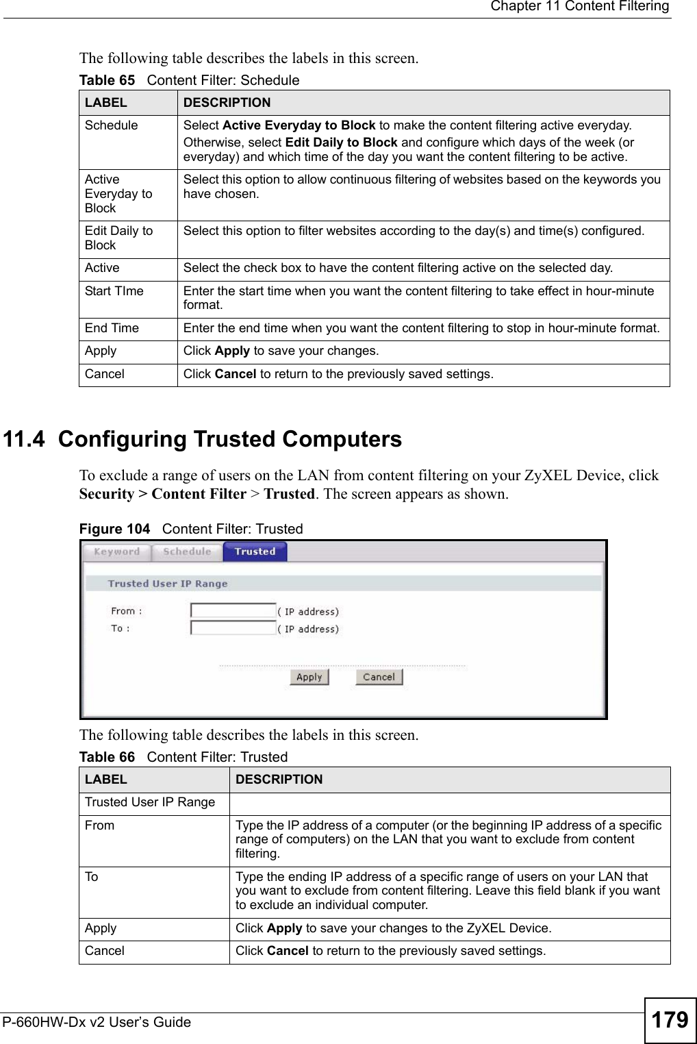  Chapter 11 Content FilteringP-660HW-Dx v2 User’s Guide 179The following table describes the labels in this screen.  11.4  Configuring Trusted Computers To exclude a range of users on the LAN from content filtering on your ZyXEL Device, click Security &gt; Content Filter &gt; Trusted. The screen appears as shown.Figure 104   Content Filter: TrustedThe following table describes the labels in this screen. Table 65   Content Filter: ScheduleLABEL DESCRIPTIONSchedule Select Active Everyday to Block to make the content filtering active everyday.Otherwise, select Edit Daily to Block and configure which days of the week (or everyday) and which time of the day you want the content filtering to be active. Active Everyday to BlockSelect this option to allow continuous filtering of websites based on the keywords you have chosen.Edit Daily to BlockSelect this option to filter websites according to the day(s) and time(s) configured.Active Select the check box to have the content filtering active on the selected day.Start TIme Enter the start time when you want the content filtering to take effect in hour-minute format.End Time Enter the end time when you want the content filtering to stop in hour-minute format. Apply  Click Apply to save your changes. Cancel Click Cancel to return to the previously saved settings.Table 66   Content Filter: TrustedLABEL DESCRIPTIONTrusted User IP RangeFrom Type the IP address of a computer (or the beginning IP address of a specific range of computers) on the LAN that you want to exclude from content filtering. To Type the ending IP address of a specific range of users on your LAN that you want to exclude from content filtering. Leave this field blank if you want to exclude an individual computer.Apply  Click Apply to save your changes to the ZyXEL Device. Cancel Click Cancel to return to the previously saved settings.