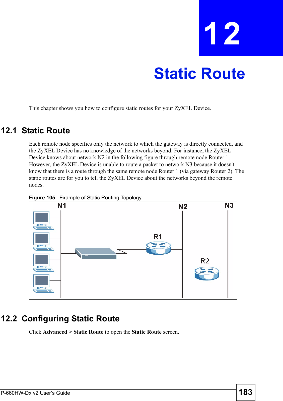 P-660HW-Dx v2 User’s Guide 183CHAPTER  12 Static RouteThis chapter shows you how to configure static routes for your ZyXEL Device.12.1  Static Route   Each remote node specifies only the network to which the gateway is directly connected, and the ZyXEL Device has no knowledge of the networks beyond. For instance, the ZyXEL Device knows about network N2 in the following figure through remote node Router 1. However, the ZyXEL Device is unable to route a packet to network N3 because it doesn&apos;t know that there is a route through the same remote node Router 1 (via gateway Router 2). The static routes are for you to tell the ZyXEL Device about the networks beyond the remote nodes.Figure 105   Example of Static Routing Topology12.2  Configuring Static Route Click Advanced &gt; Static Route to open the Static Route screen. 