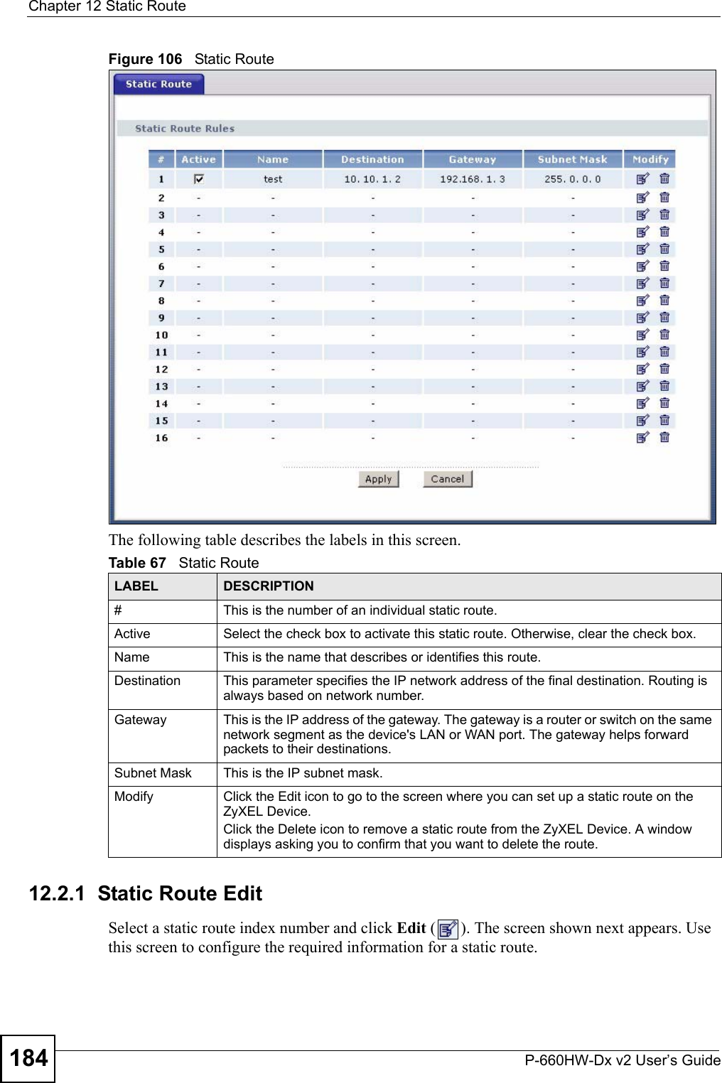 Chapter 12 Static RouteP-660HW-Dx v2 User’s Guide184Figure 106   Static RouteThe following table describes the labels in this screen. 12.2.1  Static Route Edit   Select a static route index number and click Edit ( ). The screen shown next appears. Use this screen to configure the required information for a static route.Table 67   Static RouteLABEL DESCRIPTION#This is the number of an individual static route.Active Select the check box to activate this static route. Otherwise, clear the check box.Name This is the name that describes or identifies this route. Destination This parameter specifies the IP network address of the final destination. Routing is always based on network number. Gateway This is the IP address of the gateway. The gateway is a router or switch on the same network segment as the device&apos;s LAN or WAN port. The gateway helps forward packets to their destinations.Subnet Mask This is the IP subnet mask.Modify Click the Edit icon to go to the screen where you can set up a static route on the ZyXEL Device.Click the Delete icon to remove a static route from the ZyXEL Device. A window displays asking you to confirm that you want to delete the route. 