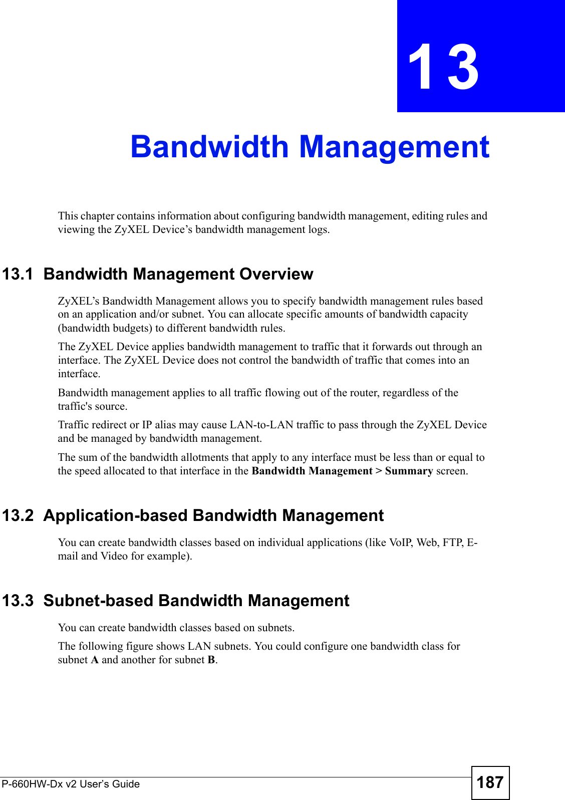 P-660HW-Dx v2 User’s Guide 187CHAPTER  13 Bandwidth ManagementThis chapter contains information about configuring bandwidth management, editing rules and viewing the ZyXEL Device’s bandwidth management logs.13.1  Bandwidth Management Overview ZyXEL’s Bandwidth Management allows you to specify bandwidth management rules based on an application and/or subnet. You can allocate specific amounts of bandwidth capacity (bandwidth budgets) to different bandwidth rules. The ZyXEL Device applies bandwidth management to traffic that it forwards out through an interface. The ZyXEL Device does not control the bandwidth of traffic that comes into an interface.Bandwidth management applies to all traffic flowing out of the router, regardless of the traffic&apos;s source.Traffic redirect or IP alias may cause LAN-to-LAN traffic to pass through the ZyXEL Device and be managed by bandwidth management. The sum of the bandwidth allotments that apply to any interface must be less than or equal to the speed allocated to that interface in the Bandwidth Management &gt; Summary screen.13.2  Application-based Bandwidth ManagementYou can create bandwidth classes based on individual applications (like VoIP, Web, FTP, E-mail and Video for example).13.3  Subnet-based Bandwidth ManagementYou can create bandwidth classes based on subnets.The following figure shows LAN subnets. You could configure one bandwidth class for subnet A and another for subnet B. 
