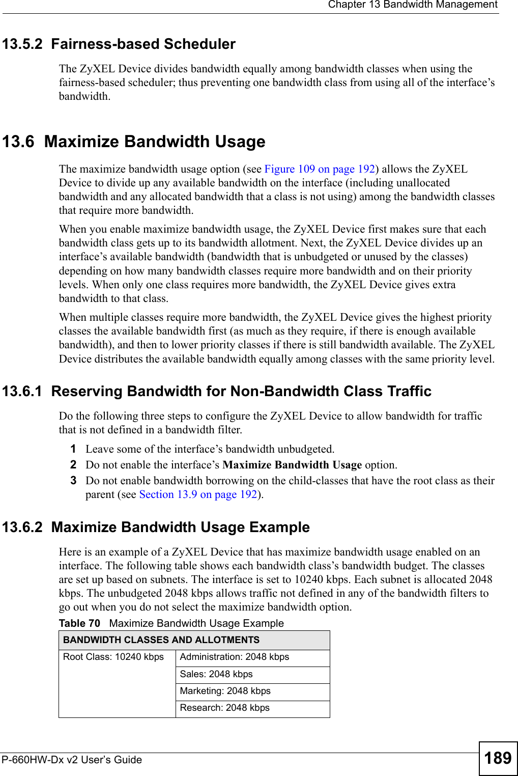  Chapter 13 Bandwidth ManagementP-660HW-Dx v2 User’s Guide 18913.5.2  Fairness-based SchedulerThe ZyXEL Device divides bandwidth equally among bandwidth classes when using the fairness-based scheduler; thus preventing one bandwidth class from using all of the interface’s bandwidth. 13.6  Maximize Bandwidth UsageThe maximize bandwidth usage option (see Figure 109 on page 192) allows the ZyXEL Device to divide up any available bandwidth on the interface (including unallocated bandwidth and any allocated bandwidth that a class is not using) among the bandwidth classes that require more bandwidth. When you enable maximize bandwidth usage, the ZyXEL Device first makes sure that each bandwidth class gets up to its bandwidth allotment. Next, the ZyXEL Device divides up an interface’s available bandwidth (bandwidth that is unbudgeted or unused by the classes) depending on how many bandwidth classes require more bandwidth and on their priority levels. When only one class requires more bandwidth, the ZyXEL Device gives extra bandwidth to that class. When multiple classes require more bandwidth, the ZyXEL Device gives the highest priority classes the available bandwidth first (as much as they require, if there is enough available bandwidth), and then to lower priority classes if there is still bandwidth available. The ZyXEL Device distributes the available bandwidth equally among classes with the same priority level. 13.6.1  Reserving Bandwidth for Non-Bandwidth Class TrafficDo the following three steps to configure the ZyXEL Device to allow bandwidth for traffic that is not defined in a bandwidth filter.1Leave some of the interface’s bandwidth unbudgeted.2Do not enable the interface’s Maximize Bandwidth Usage option.3Do not enable bandwidth borrowing on the child-classes that have the root class as their parent (see Section 13.9 on page 192).13.6.2  Maximize Bandwidth Usage ExampleHere is an example of a ZyXEL Device that has maximize bandwidth usage enabled on an interface. The following table shows each bandwidth class’s bandwidth budget. The classes are set up based on subnets. The interface is set to 10240 kbps. Each subnet is allocated 2048 kbps. The unbudgeted 2048 kbps allows traffic not defined in any of the bandwidth filters to go out when you do not select the maximize bandwidth option.Table 70   Maximize Bandwidth Usage ExampleBANDWIDTH CLASSES AND ALLOTMENTSRoot Class: 10240 kbps Administration: 2048 kbpsSales: 2048 kbpsMarketing: 2048 kbpsResearch: 2048 kbps
