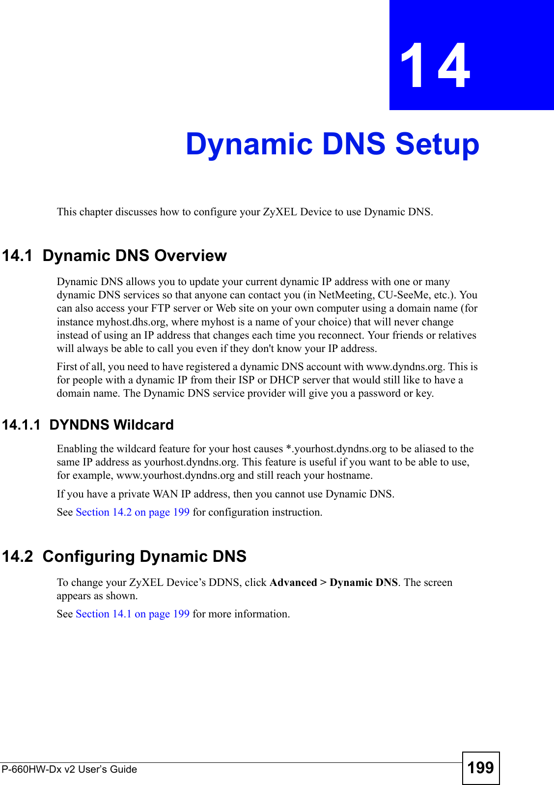 P-660HW-Dx v2 User’s Guide 199CHAPTER  14 Dynamic DNS SetupThis chapter discusses how to configure your ZyXEL Device to use Dynamic DNS.14.1  Dynamic DNS Overview Dynamic DNS allows you to update your current dynamic IP address with one or many dynamic DNS services so that anyone can contact you (in NetMeeting, CU-SeeMe, etc.). You can also access your FTP server or Web site on your own computer using a domain name (for instance myhost.dhs.org, where myhost is a name of your choice) that will never change instead of using an IP address that changes each time you reconnect. Your friends or relatives will always be able to call you even if they don&apos;t know your IP address.First of all, you need to have registered a dynamic DNS account with www.dyndns.org. This is for people with a dynamic IP from their ISP or DHCP server that would still like to have a domain name. The Dynamic DNS service provider will give you a password or key. 14.1.1  DYNDNS WildcardEnabling the wildcard feature for your host causes *.yourhost.dyndns.org to be aliased to the same IP address as yourhost.dyndns.org. This feature is useful if you want to be able to use, for example, www.yourhost.dyndns.org and still reach your hostname.If you have a private WAN IP address, then you cannot use Dynamic DNS.See Section 14.2 on page 199 for configuration instruction. 14.2  Configuring Dynamic DNS To change your ZyXEL Device’s DDNS, click Advanced &gt; Dynamic DNS. The screen appears as shown.See Section 14.1 on page 199 for more information. 