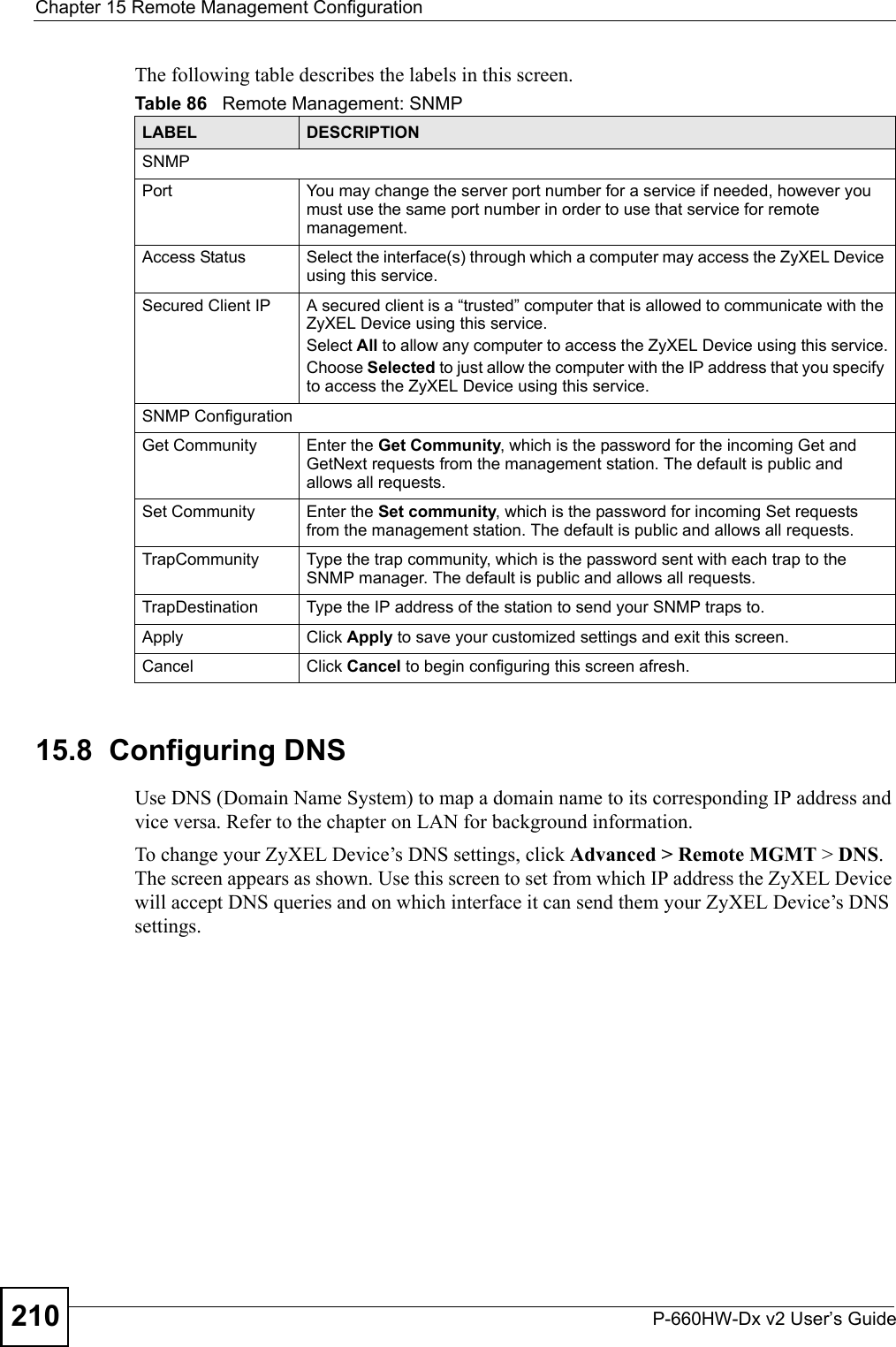 Chapter 15 Remote Management ConfigurationP-660HW-Dx v2 User’s Guide210The following table describes the labels in this screen.15.8  Configuring DNS Use DNS (Domain Name System) to map a domain name to its corresponding IP address and vice versa. Refer to the chapter on LAN for background information. To change your ZyXEL Device’s DNS settings, click Advanced &gt; Remote MGMT &gt; DNS. The screen appears as shown. Use this screen to set from which IP address the ZyXEL Device will accept DNS queries and on which interface it can send them your ZyXEL Device’s DNS settings.Table 86   Remote Management: SNMPLABEL DESCRIPTIONSNMPPort You may change the server port number for a service if needed, however you must use the same port number in order to use that service for remote management.Access Status Select the interface(s) through which a computer may access the ZyXEL Device using this service.Secured Client IP A secured client is a “trusted” computer that is allowed to communicate with the ZyXEL Device using this service. Select All to allow any computer to access the ZyXEL Device using this service.Choose Selected to just allow the computer with the IP address that you specify to access the ZyXEL Device using this service.SNMP ConfigurationGet Community Enter the Get Community, which is the password for the incoming Get and GetNext requests from the management station. The default is public and allows all requests.Set Community Enter the Set community, which is the password for incoming Set requests from the management station. The default is public and allows all requests.TrapCommunity Type the trap community, which is the password sent with each trap to the SNMP manager. The default is public and allows all requests.TrapDestination Type the IP address of the station to send your SNMP traps to.Apply Click Apply to save your customized settings and exit this screen. Cancel Click Cancel to begin configuring this screen afresh.