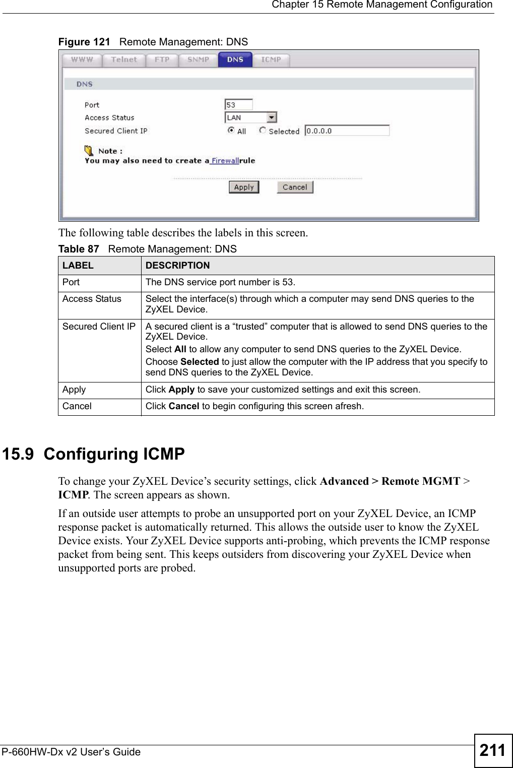  Chapter 15 Remote Management ConfigurationP-660HW-Dx v2 User’s Guide 211Figure 121   Remote Management: DNSThe following table describes the labels in this screen.15.9  Configuring ICMP To change your ZyXEL Device’s security settings, click Advanced &gt; Remote MGMT &gt; ICMP. The screen appears as shown.If an outside user attempts to probe an unsupported port on your ZyXEL Device, an ICMP response packet is automatically returned. This allows the outside user to know the ZyXEL Device exists. Your ZyXEL Device supports anti-probing, which prevents the ICMP response packet from being sent. This keeps outsiders from discovering your ZyXEL Device when unsupported ports are probed. Table 87   Remote Management: DNSLABEL DESCRIPTIONPort The DNS service port number is 53.Access Status Select the interface(s) through which a computer may send DNS queries to the ZyXEL Device.Secured Client IP A secured client is a “trusted” computer that is allowed to send DNS queries to the ZyXEL Device.Select All to allow any computer to send DNS queries to the ZyXEL Device.Choose Selected to just allow the computer with the IP address that you specify to send DNS queries to the ZyXEL Device.Apply Click Apply to save your customized settings and exit this screen. Cancel Click Cancel to begin configuring this screen afresh.