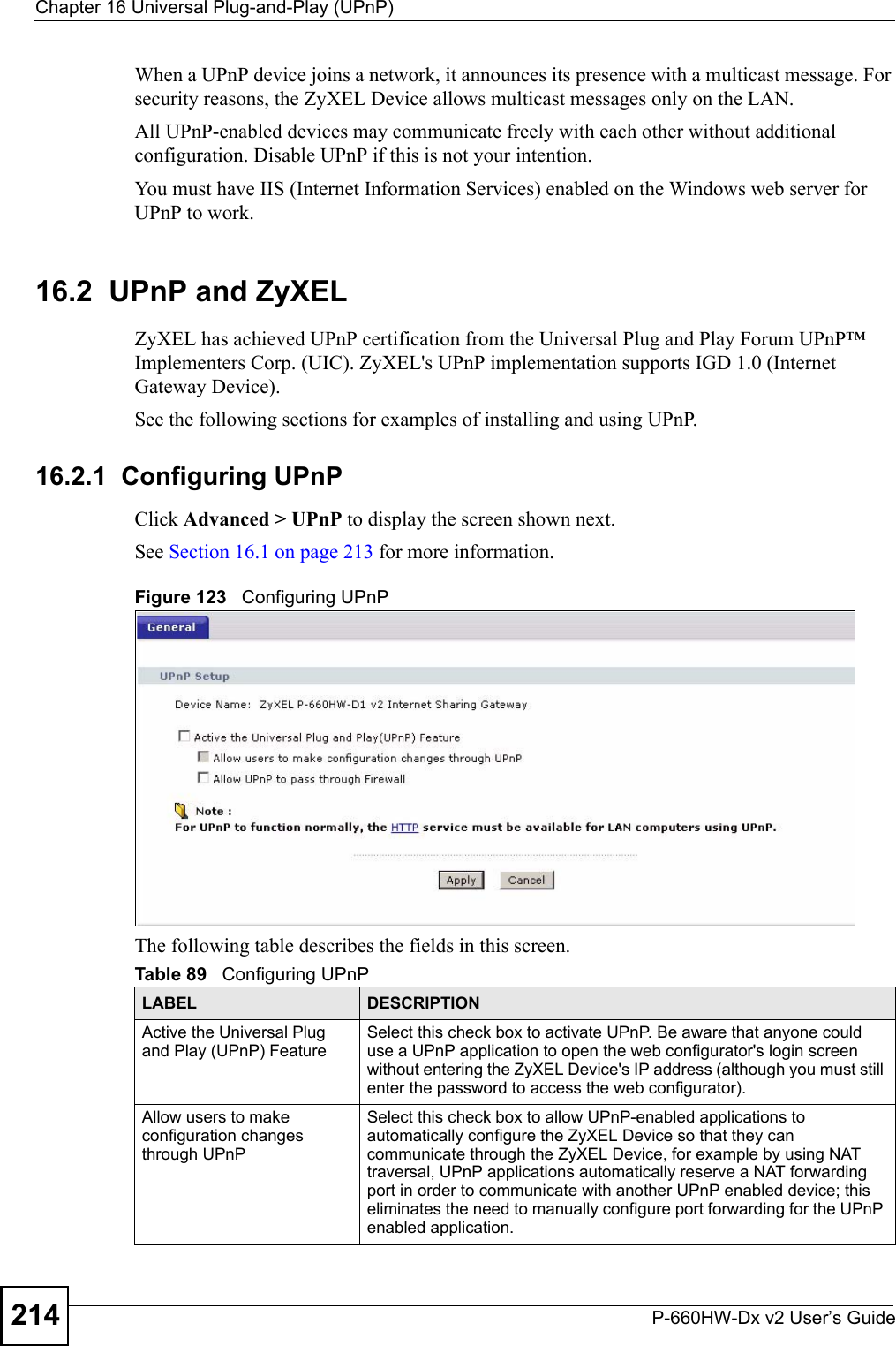 Chapter 16 Universal Plug-and-Play (UPnP)P-660HW-Dx v2 User’s Guide214When a UPnP device joins a network, it announces its presence with a multicast message. For security reasons, the ZyXEL Device allows multicast messages only on the LAN.All UPnP-enabled devices may communicate freely with each other without additional configuration. Disable UPnP if this is not your intention. You must have IIS (Internet Information Services) enabled on the Windows web server for UPnP to work.16.2  UPnP and ZyXELZyXEL has achieved UPnP certification from the Universal Plug and Play Forum UPnP™ Implementers Corp. (UIC). ZyXEL&apos;s UPnP implementation supports IGD 1.0 (Internet Gateway Device). See the following sections for examples of installing and using UPnP.16.2.1  Configuring UPnP Click Advanced &gt; UPnP to display the screen shown next.See Section 16.1 on page 213 for more information. Figure 123   Configuring UPnPThe following table describes the fields in this screen.Table 89   Configuring UPnPLABEL DESCRIPTIONActive the Universal Plug and Play (UPnP) Feature Select this check box to activate UPnP. Be aware that anyone could use a UPnP application to open the web configurator&apos;s login screen without entering the ZyXEL Device&apos;s IP address (although you must still enter the password to access the web configurator).Allow users to make configuration changes through UPnPSelect this check box to allow UPnP-enabled applications to automatically configure the ZyXEL Device so that they can communicate through the ZyXEL Device, for example by using NAT traversal, UPnP applications automatically reserve a NAT forwarding port in order to communicate with another UPnP enabled device; this eliminates the need to manually configure port forwarding for the UPnP enabled application. 