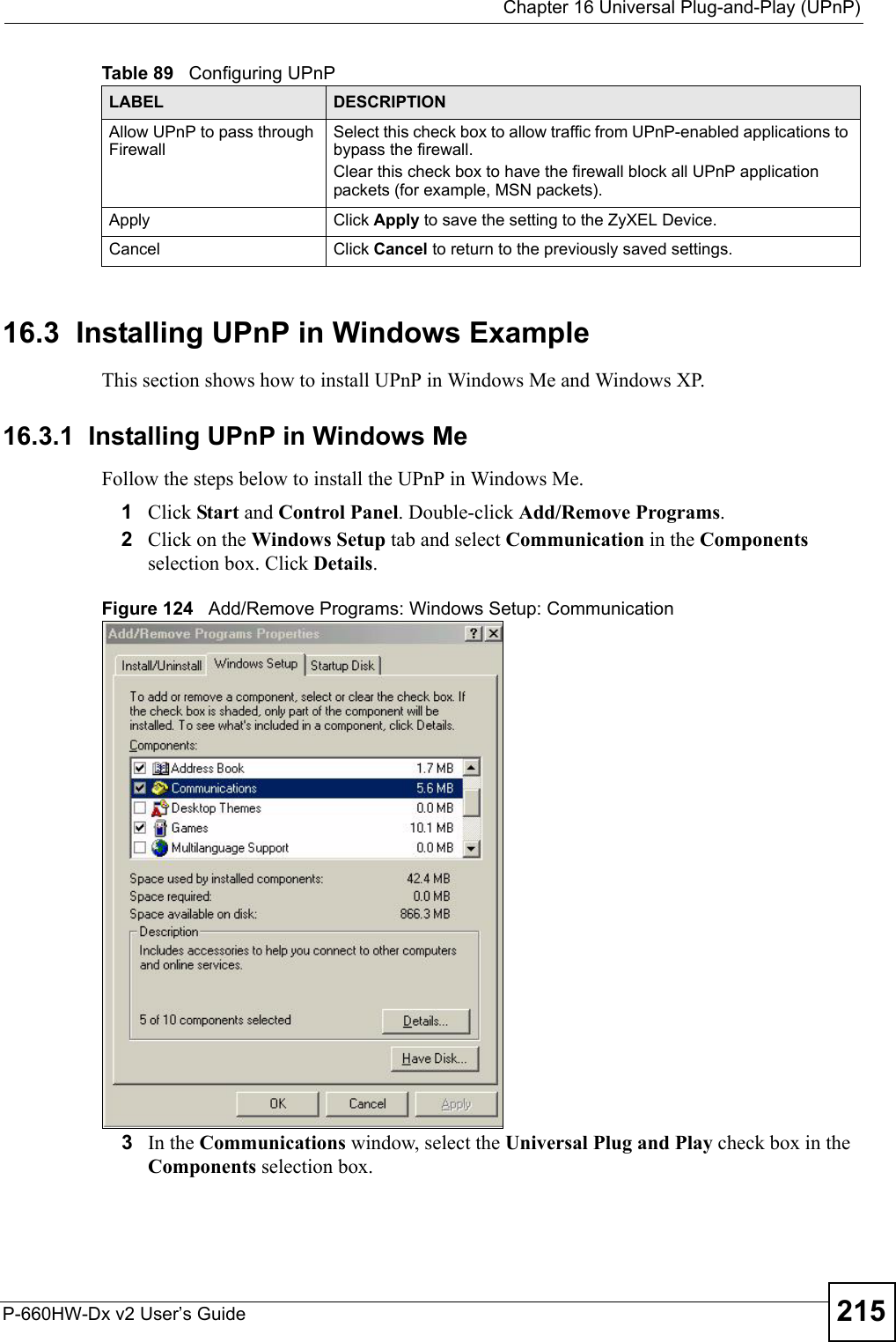  Chapter 16 Universal Plug-and-Play (UPnP)P-660HW-Dx v2 User’s Guide 21516.3  Installing UPnP in Windows ExampleThis section shows how to install UPnP in Windows Me and Windows XP. 16.3.1  Installing UPnP in Windows MeFollow the steps below to install the UPnP in Windows Me. 1Click Start and Control Panel. Double-click Add/Remove Programs.2Click on the Windows Setup tab and select Communication in the Components selection box. Click Details. Figure 124   Add/Remove Programs: Windows Setup: Communication 3In the Communications window, select the Universal Plug and Play check box in the Components selection box. Allow UPnP to pass through FirewallSelect this check box to allow traffic from UPnP-enabled applications to bypass the firewall. Clear this check box to have the firewall block all UPnP application packets (for example, MSN packets). Apply Click Apply to save the setting to the ZyXEL Device.Cancel Click Cancel to return to the previously saved settings.Table 89   Configuring UPnPLABEL DESCRIPTION