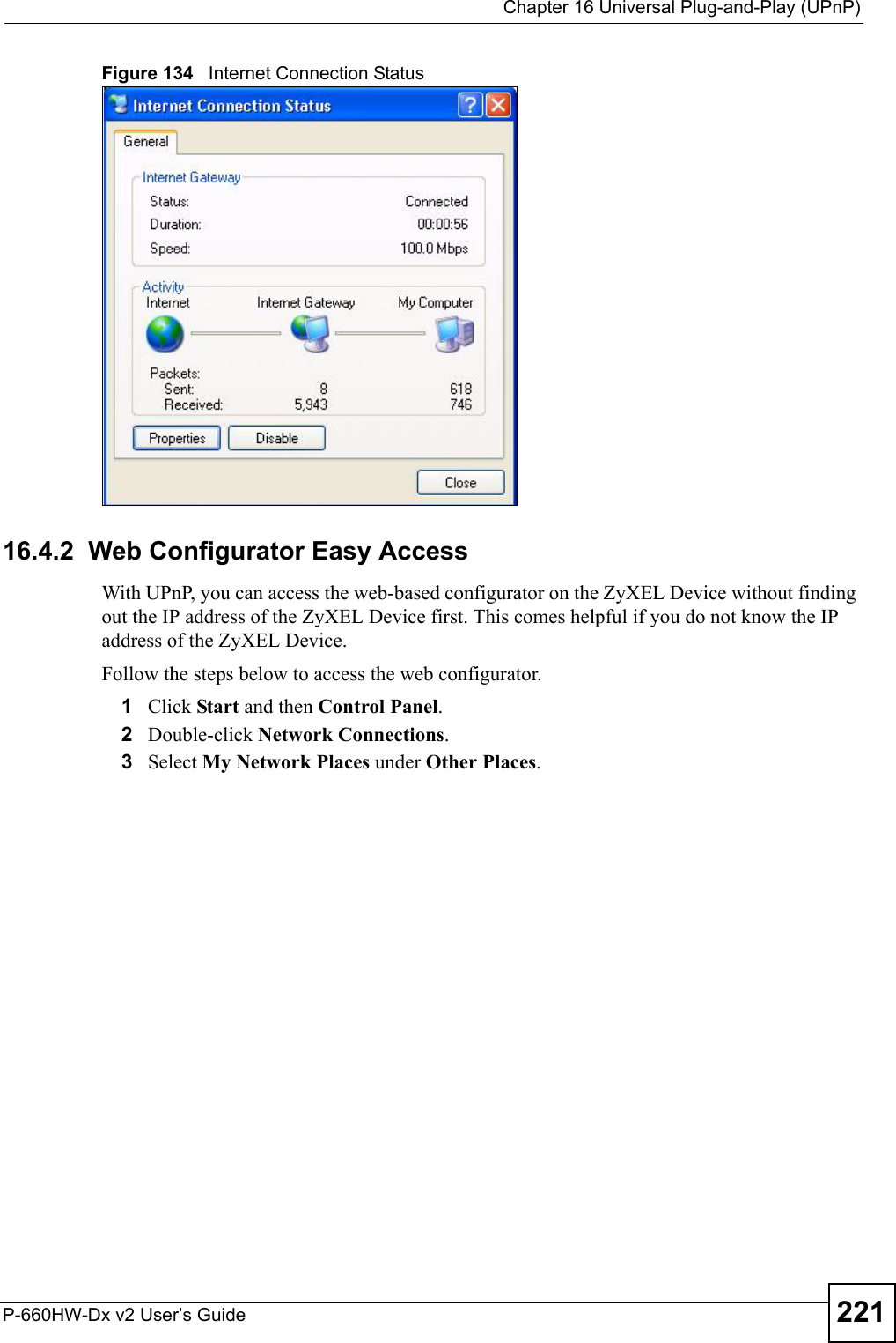  Chapter 16 Universal Plug-and-Play (UPnP)P-660HW-Dx v2 User’s Guide 221Figure 134   Internet Connection Status   16.4.2  Web Configurator Easy AccessWith UPnP, you can access the web-based configurator on the ZyXEL Device without finding out the IP address of the ZyXEL Device first. This comes helpful if you do not know the IP address of the ZyXEL Device.Follow the steps below to access the web configurator.1Click Start and then Control Panel. 2Double-click Network Connections. 3Select My Network Places under Other Places. 