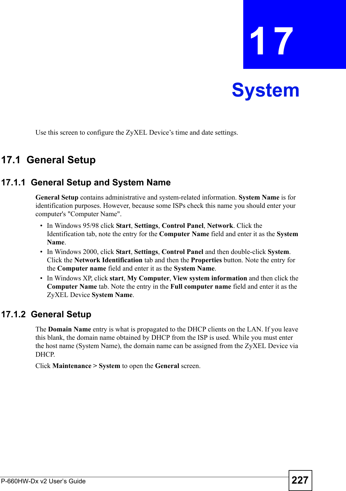 P-660HW-Dx v2 User’s Guide 227CHAPTER  17 SystemUse this screen to configure the ZyXEL Device’s time and date settings.17.1  General Setup17.1.1  General Setup and System NameGeneral Setup contains administrative and system-related information. System Name is for identification purposes. However, because some ISPs check this name you should enter your computer&apos;s &quot;Computer Name&quot;. • In Windows 95/98 click Start, Settings, Control Panel, Network. Click the Identification tab, note the entry for the Computer Name field and enter it as the System Name.• In Windows 2000, click Start, Settings, Control Panel and then double-click System. Click the Network Identification tab and then the Properties button. Note the entry for the Computer name field and enter it as the System Name.• In Windows XP, click start, My Computer, View system information and then click the Computer Name tab. Note the entry in the Full computer name field and enter it as the ZyXEL Device System Name.17.1.2  General Setup The Domain Name entry is what is propagated to the DHCP clients on the LAN. If you leave this blank, the domain name obtained by DHCP from the ISP is used. While you must enter the host name (System Name), the domain name can be assigned from the ZyXEL Device via DHCP.Click Maintenance &gt; System to open the General screen. 