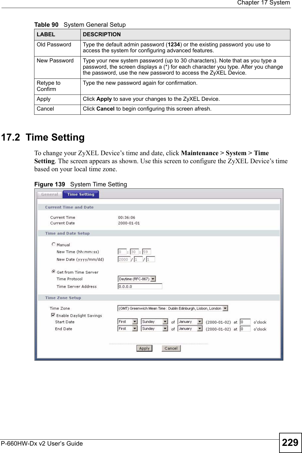  Chapter 17 SystemP-660HW-Dx v2 User’s Guide 22917.2  Time Setting To change your ZyXEL Device’s time and date, click Maintenance &gt; System &gt; Time Setting. The screen appears as shown. Use this screen to configure the ZyXEL Device’s time based on your local time zone. Figure 139   System Time SettingOld Password Type the default admin password (1234) or the existing password you use to access the system for configuring advanced features.New Password Type your new system password (up to 30 characters). Note that as you type a password, the screen displays a (*) for each character you type. After you change the password, use the new password to access the ZyXEL Device.Retype to ConfirmType the new password again for confirmation.Apply Click Apply to save your changes to the ZyXEL Device.Cancel Click Cancel to begin configuring this screen afresh.Table 90   System General SetupLABEL DESCRIPTION
