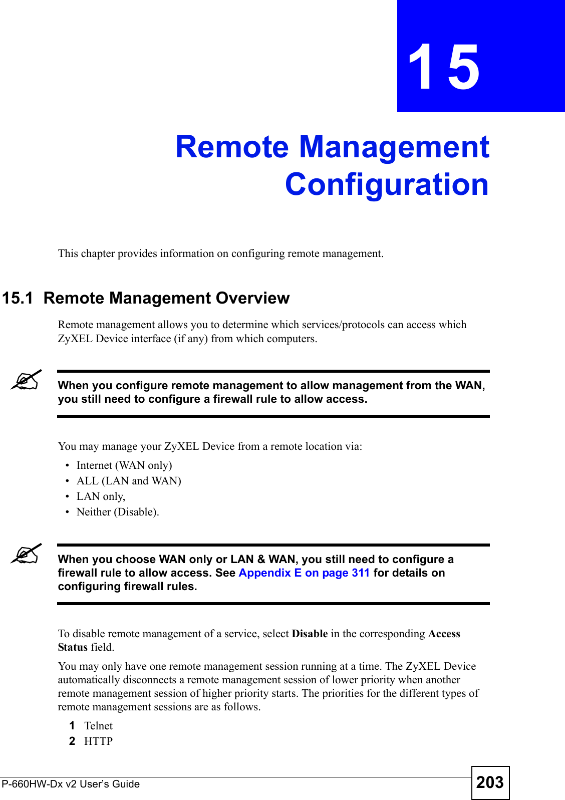 P-660HW-Dx v2 User’s Guide 203CHAPTER  15 Remote ManagementConfigurationThis chapter provides information on configuring remote management.15.1  Remote Management Overview Remote management allows you to determine which services/protocols can access which ZyXEL Device interface (if any) from which computers.&quot;When you configure remote management to allow management from the WAN, you still need to configure a firewall rule to allow access.You may manage your ZyXEL Device from a remote location via:• Internet (WAN only)• ALL (LAN and WAN)• LAN only, • Neither (Disable).&quot;When you choose WAN only or LAN &amp; WAN, you still need to configure a firewall rule to allow access. See Appendix E on page 311 for details on configuring firewall rules.To disable remote management of a service, select Disable in the corresponding Access Status field.You may only have one remote management session running at a time. The ZyXEL Device automatically disconnects a remote management session of lower priority when another remote management session of higher priority starts. The priorities for the different types of remote management sessions are as follows.1Telnet2HTTP