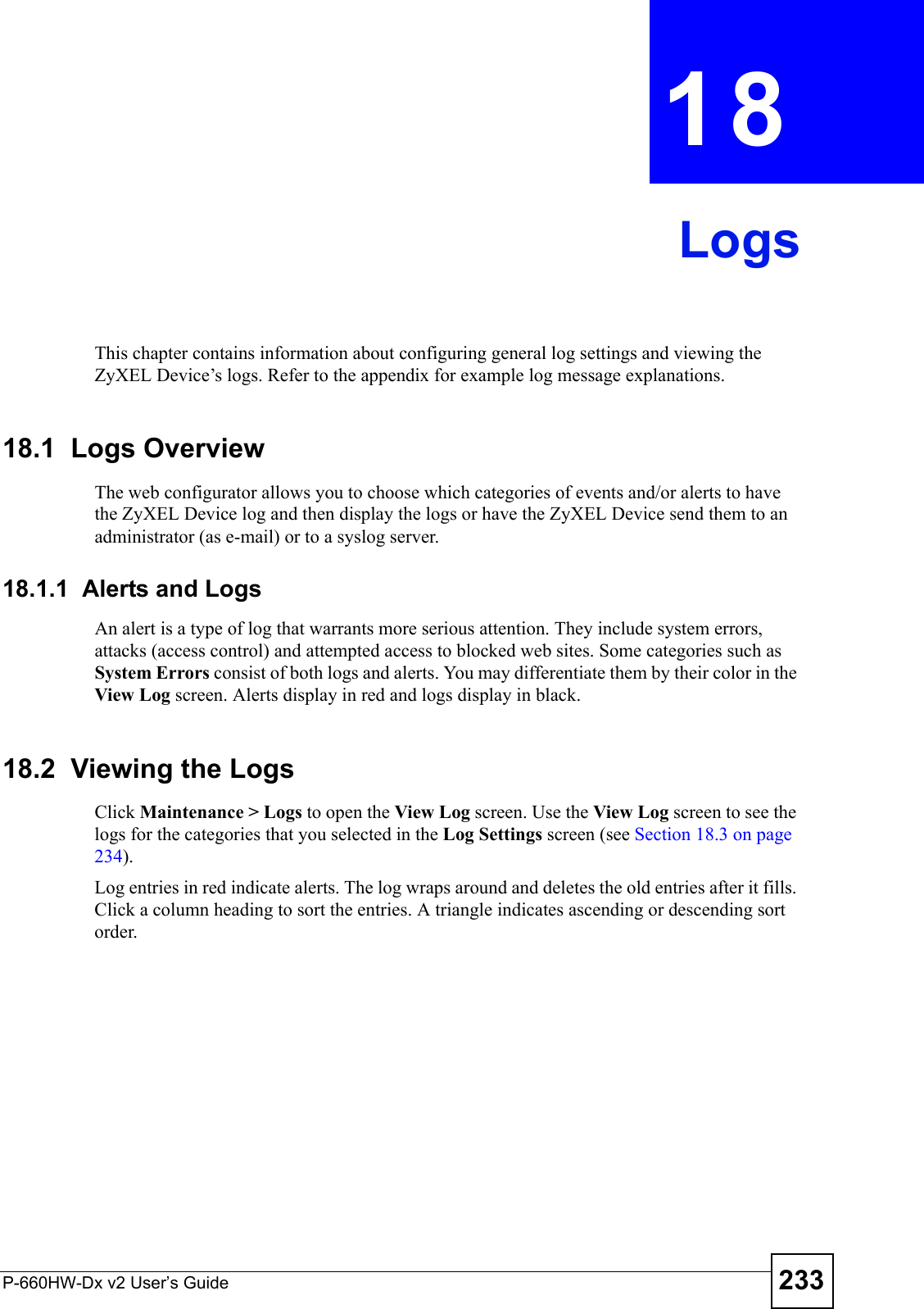 P-660HW-Dx v2 User’s Guide 233CHAPTER  18 LogsThis chapter contains information about configuring general log settings and viewing the ZyXEL Device’s logs. Refer to the appendix for example log message explanations.18.1  Logs Overview The web configurator allows you to choose which categories of events and/or alerts to have the ZyXEL Device log and then display the logs or have the ZyXEL Device send them to an administrator (as e-mail) or to a syslog server. 18.1.1  Alerts and LogsAn alert is a type of log that warrants more serious attention. They include system errors, attacks (access control) and attempted access to blocked web sites. Some categories such as System Errors consist of both logs and alerts. You may differentiate them by their color in the View Log screen. Alerts display in red and logs display in black.18.2  Viewing the LogsClick Maintenance &gt; Logs to open the View Log screen. Use the View Log screen to see the logs for the categories that you selected in the Log Settings screen (see Section 18.3 on page 234). Log entries in red indicate alerts. The log wraps around and deletes the old entries after it fills. Click a column heading to sort the entries. A triangle indicates ascending or descending sort order. 