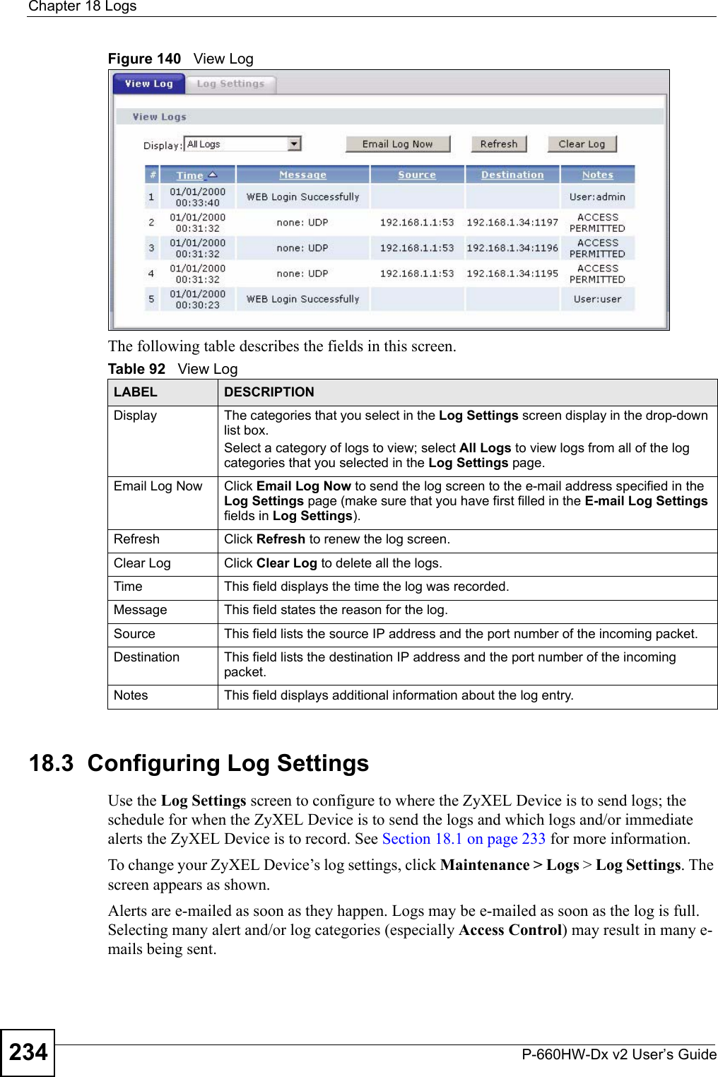 Chapter 18 LogsP-660HW-Dx v2 User’s Guide234Figure 140   View LogThe following table describes the fields in this screen.  18.3  Configuring Log Settings Use the Log Settings screen to configure to where the ZyXEL Device is to send logs; the schedule for when the ZyXEL Device is to send the logs and which logs and/or immediate alerts the ZyXEL Device is to record. See Section 18.1 on page 233 for more information. To change your ZyXEL Device’s log settings, click Maintenance &gt; Logs &gt; Log Settings. The screen appears as shown.Alerts are e-mailed as soon as they happen. Logs may be e-mailed as soon as the log is full. Selecting many alert and/or log categories (especially Access Control) may result in many e-mails being sent.Table 92   View LogLABEL DESCRIPTIONDisplay  The categories that you select in the Log Settings screen display in the drop-down list box.Select a category of logs to view; select All Logs to view logs from all of the log categories that you selected in the Log Settings page. Email Log Now  Click Email Log Now to send the log screen to the e-mail address specified in the Log Settings page (make sure that you have first filled in the E-mail Log Settings fields in Log Settings).Refresh Click Refresh to renew the log screen. Clear Log  Click Clear Log to delete all the logs. Time  This field displays the time the log was recorded. Message This field states the reason for the log.Source This field lists the source IP address and the port number of the incoming packet.Destination  This field lists the destination IP address and the port number of the incoming packet.Notes This field displays additional information about the log entry. 