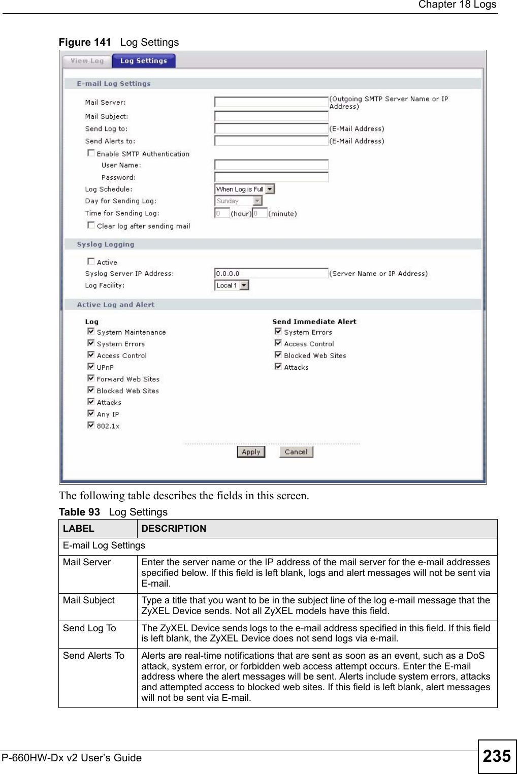  Chapter 18 LogsP-660HW-Dx v2 User’s Guide 235Figure 141   Log SettingsThe following table describes the fields in this screen.Table 93   Log SettingsLABEL DESCRIPTIONE-mail Log SettingsMail Server  Enter the server name or the IP address of the mail server for the e-mail addresses specified below. If this field is left blank, logs and alert messages will not be sent via E-mail. Mail Subject Type a title that you want to be in the subject line of the log e-mail message that the ZyXEL Device sends. Not all ZyXEL models have this field.Send Log To  The ZyXEL Device sends logs to the e-mail address specified in this field. If this field is left blank, the ZyXEL Device does not send logs via e-mail. Send Alerts To  Alerts are real-time notifications that are sent as soon as an event, such as a DoS attack, system error, or forbidden web access attempt occurs. Enter the E-mail address where the alert messages will be sent. Alerts include system errors, attacks and attempted access to blocked web sites. If this field is left blank, alert messages will not be sent via E-mail. 