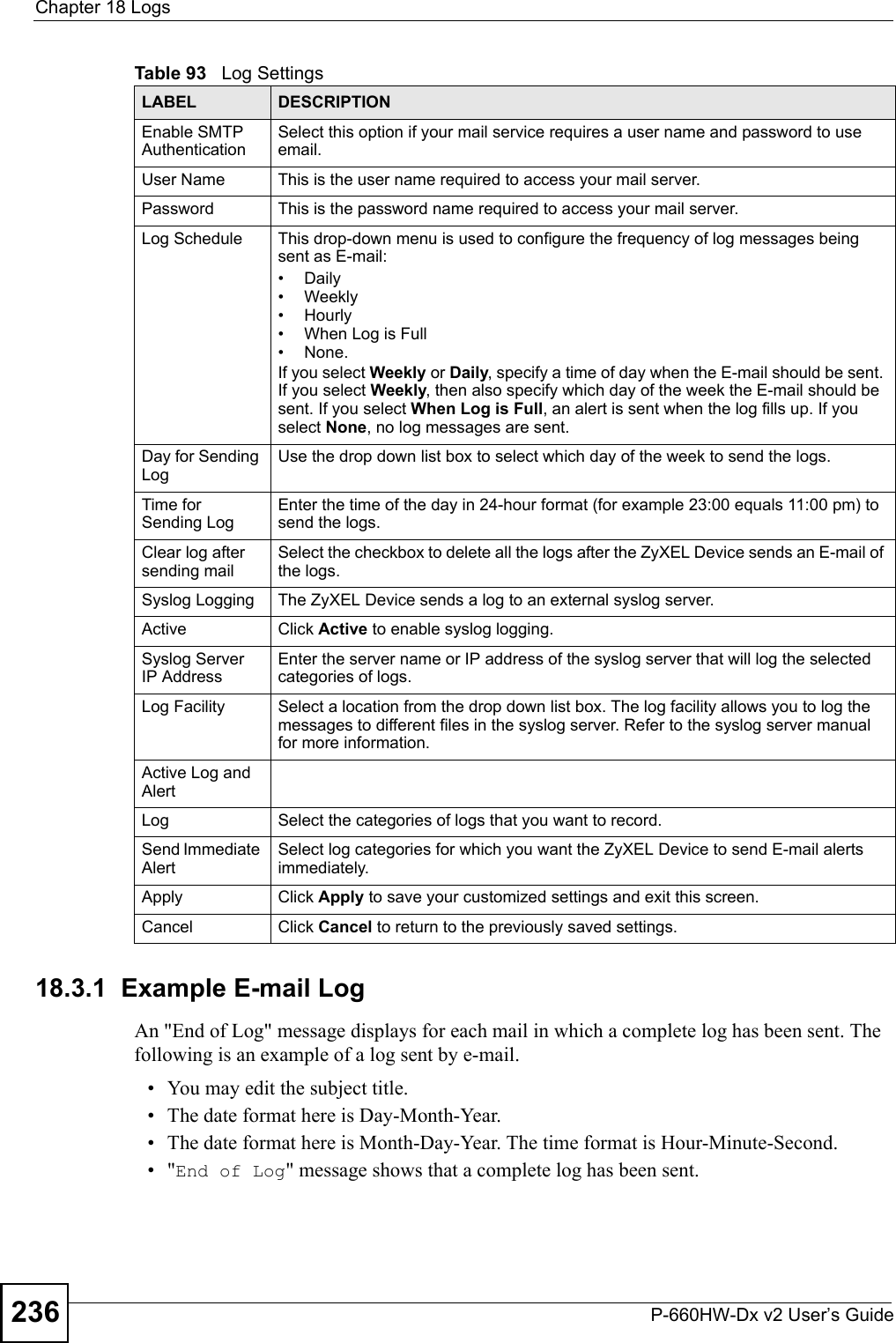 Chapter 18 LogsP-660HW-Dx v2 User’s Guide23618.3.1  Example E-mail LogAn &quot;End of Log&quot; message displays for each mail in which a complete log has been sent. The following is an example of a log sent by e-mail.• You may edit the subject title.• The date format here is Day-Month-Year.• The date format here is Month-Day-Year. The time format is Hour-Minute-Second.•&quot;End of Log&quot; message shows that a complete log has been sent.Enable SMTP AuthenticationSelect this option if your mail service requires a user name and password to use email.User Name This is the user name required to access your mail server.Password This is the password name required to access your mail server.Log Schedule This drop-down menu is used to configure the frequency of log messages being sent as E-mail: • Daily• Weekly•Hourly• When Log is Full• None. If you select Weekly or Daily, specify a time of day when the E-mail should be sent. If you select Weekly, then also specify which day of the week the E-mail should be sent. If you select When Log is Full, an alert is sent when the log fills up. If you select None, no log messages are sent. Day for Sending LogUse the drop down list box to select which day of the week to send the logs. Time for Sending LogEnter the time of the day in 24-hour format (for example 23:00 equals 11:00 pm) to send the logs. Clear log after sending mailSelect the checkbox to delete all the logs after the ZyXEL Device sends an E-mail of the logs.Syslog Logging The ZyXEL Device sends a log to an external syslog server.Active Click Active to enable syslog logging. Syslog Server IP AddressEnter the server name or IP address of the syslog server that will log the selected categories of logs. Log Facility  Select a location from the drop down list box. The log facility allows you to log the messages to different files in the syslog server. Refer to the syslog server manual for more information. Active Log and AlertLog Select the categories of logs that you want to record.Send Immediate Alert Select log categories for which you want the ZyXEL Device to send E-mail alerts immediately. Apply Click Apply to save your customized settings and exit this screen. Cancel Click Cancel to return to the previously saved settings.Table 93   Log SettingsLABEL DESCRIPTION