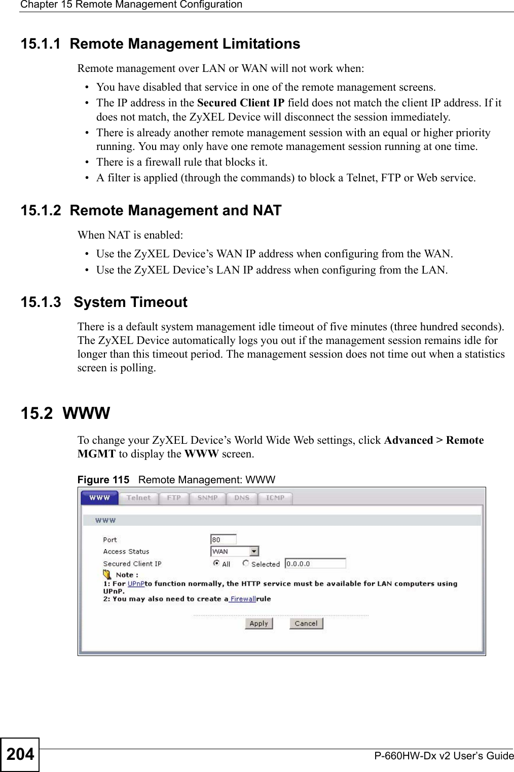 Chapter 15 Remote Management ConfigurationP-660HW-Dx v2 User’s Guide20415.1.1  Remote Management LimitationsRemote management over LAN or WAN will not work when:• You have disabled that service in one of the remote management screens.• The IP address in the Secured Client IP field does not match the client IP address. If it does not match, the ZyXEL Device will disconnect the session immediately.• There is already another remote management session with an equal or higher priority running. You may only have one remote management session running at one time.• There is a firewall rule that blocks it.• A filter is applied (through the commands) to block a Telnet, FTP or Web service. 15.1.2  Remote Management and NATWhen NAT is enabled:• Use the ZyXEL Device’s WAN IP address when configuring from the WAN. • Use the ZyXEL Device’s LAN IP address when configuring from the LAN.15.1.3   System TimeoutThere is a default system management idle timeout of five minutes (three hundred seconds). The ZyXEL Device automatically logs you out if the management session remains idle for longer than this timeout period. The management session does not time out when a statistics screen is polling. 15.2  WWWTo change your ZyXEL Device’s World Wide Web settings, click Advanced &gt; Remote MGMT to display the WWW screen.Figure 115   Remote Management: WWW