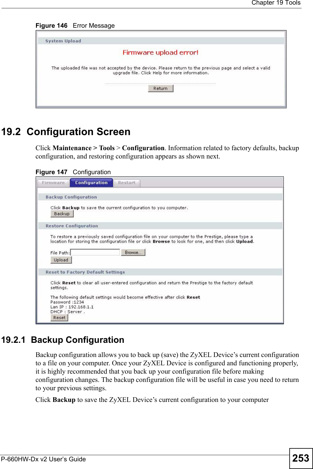  Chapter 19 ToolsP-660HW-Dx v2 User’s Guide 253Figure 146   Error Message19.2  Configuration ScreenClick Maintenance &gt; Tools &gt; Configuration. Information related to factory defaults, backup configuration, and restoring configuration appears as shown next.Figure 147   Configuration19.2.1  Backup ConfigurationBackup configuration allows you to back up (save) the ZyXEL Device’s current configuration to a file on your computer. Once your ZyXEL Device is configured and functioning properly, it is highly recommended that you back up your configuration file before making configuration changes. The backup configuration file will be useful in case you need to return to your previous settings. Click Backup to save the ZyXEL Device’s current configuration to your computer
